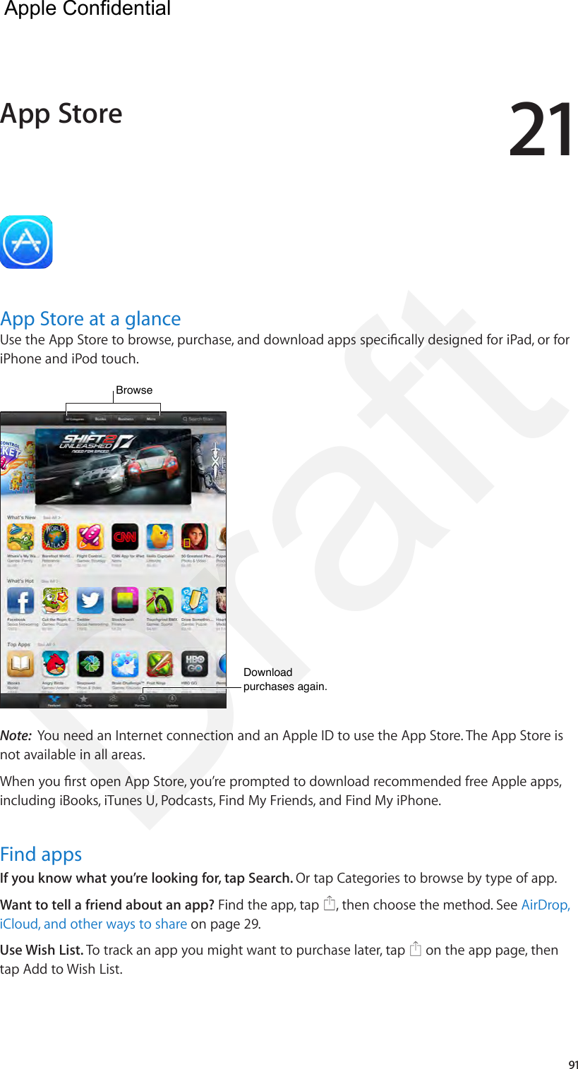 2191App Store at a glanceUse the App Store to browse, purchase, and download apps specically designed for iPad, or for iPhone and iPod touch. Browse  Browse  Download purchases again.Download purchases again.Note:  You need an Internet connection and an Apple ID to use the App Store. The App Store is not available in all areas.When you rst open App Store, you’re prompted to download recommended free Apple apps, including iBooks, iTunes U, Podcasts, Find My Friends, and Find My iPhone.Find appsIf you know what you’re looking for, tap Search. Or tap Categories to browse by type of app.Want to tell a friend about an app? Find the app, tap  , then choose the method. See AirDrop, iCloud, and other ways to share on page 29.Use Wish List. To track an app you might want to purchase later, tap   on the app page, then tap Add to Wish List. App Store  Apple Confidential Draft