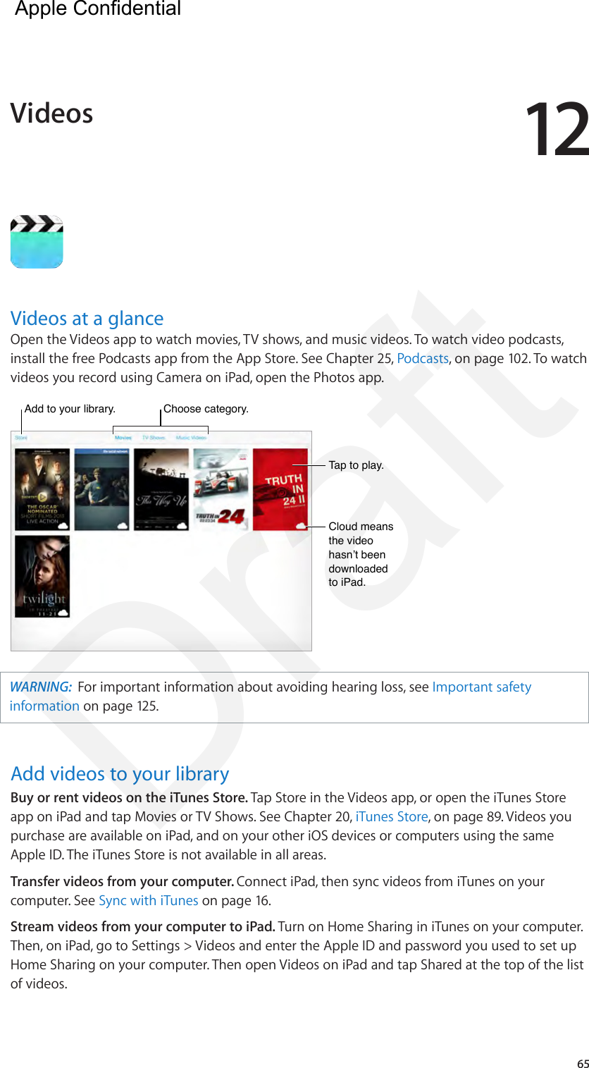 1265Videos at a glanceOpen the Videos app to watch movies, TV shows, and music videos. To watch video podcasts, install the free Podcasts app from the App Store. See Chapter 25, Podcasts, on page 102. To watch videos you record using Camera on iPad, open the Photos app.Add to your library.Add to your library.Tap to play.Tap to play.Cloud means the video hasn’t been downloaded to iPad.Cloud means the video hasn’t been downloaded to iPad.Choose category.Choose category.WARNING:  For important information about avoiding hearing loss, see Important safety information on page 125.Add videos to your libraryBuy or rent videos on the iTunes Store. Tap Store in the Videos app, or open the iTunes Store app on iPad and tap Movies or TV Shows. See Chapter 20, iTunes Store, on page 89. Videos you purchase are available on iPad, and on your other iOS devices or computers using the same Apple ID. The iTunes Store is not available in all areas.Transfer videos from your computer. Connect iPad, then sync videos from iTunes on your computer. See Sync with iTunes on page 16.Stream videos from your computer to iPad. Turn on Home Sharing in iTunes on your computer. Then, on iPad, go to Settings &gt; Videos and enter the Apple ID and password you used to set up Home Sharing on your computer. Then open Videos on iPad and tap Shared at the top of the list of videos.Videos  Apple Confidential Draft