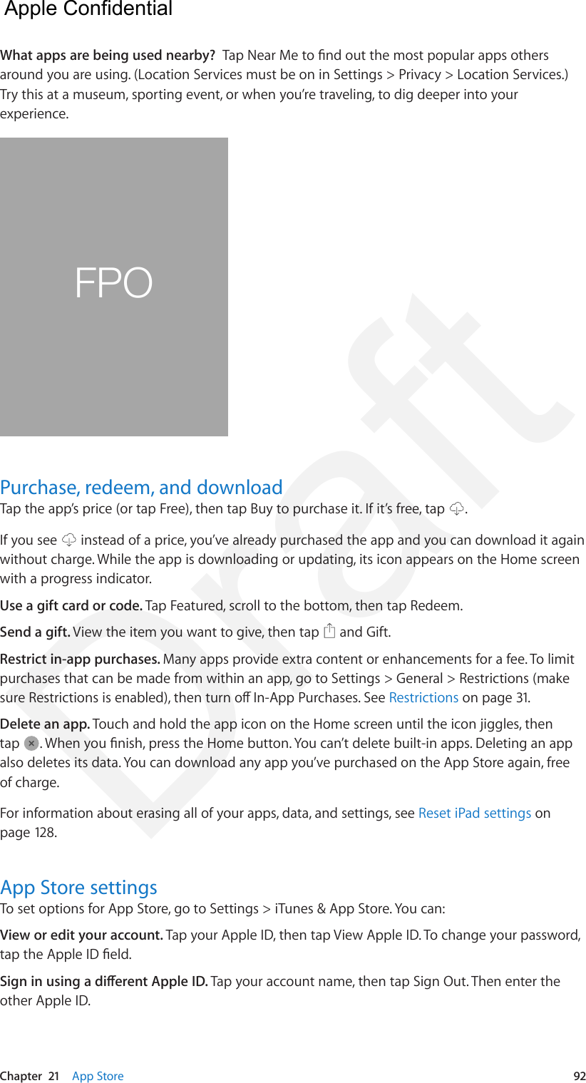 Chapter  21    App Store  92What apps are being used nearby?  Tap Near Me to nd out the most popular apps others around you are using. (Location Services must be on in Settings &gt; Privacy &gt; Location Services.) Try this at a museum, sporting event, or when you’re traveling, to dig deeper into your experience. FPOPurchase, redeem, and downloadTap the app’s price (or tap Free), then tap Buy to purchase it. If it’s free, tap  .If you see   instead of a price, you’ve already purchased the app and you can download it again without charge. While the app is downloading or updating, its icon appears on the Home screen with a progress indicator.Use a gift card or code. Tap Featured, scroll to the bottom, then tap Redeem.Send a gift. View the item you want to give, then tap   and Gift.Restrict in-app purchases. Many apps provide extra content or enhancements for a fee. To limit purchases that can be made from within an app, go to Settings &gt; General &gt; Restrictions (make sure Restrictions is enabled), then turn o In-App Purchases. See Restrictions on page 31.Delete an app. Touch and hold the app icon on the Home screen until the icon jiggles, then tap  . When you nish, press the Home button. You can’t delete built-in apps. Deleting an app also deletes its data. You can download any app you’ve purchased on the App Store again, free of charge.For information about erasing all of your apps, data, and settings, see Reset iPad settings on page 128.App Store settingsTo set options for App Store, go to Settings &gt; iTunes &amp; App Store. You can:View or edit your account. Tap your Apple ID, then tap View Apple ID. To change your password, tap the Apple ID eld.Sign in using a dierent Apple ID. Tap your account name, then tap Sign Out. Then enter the other Apple ID.  Apple Confidential Draft