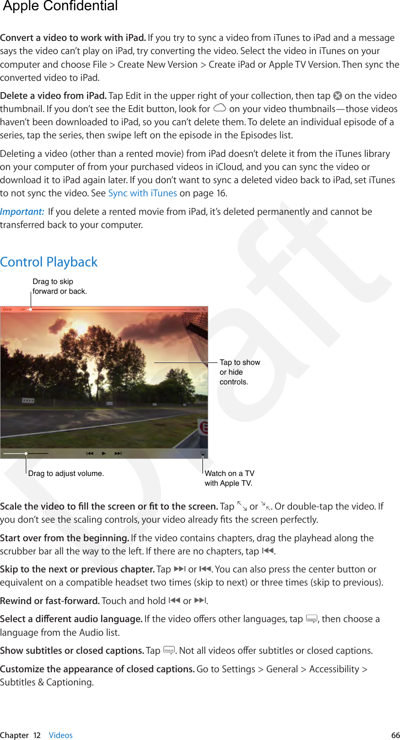Chapter  12    Videos  66Convert a video to work with iPad. If you try to sync a video from iTunes to iPad and a message says the video can’t play on iPad, try converting the video. Select the video in iTunes on your computer and choose File &gt; Create New Version &gt; Create iPad or Apple TV Version. Then sync the converted video to iPad.Delete a video from iPad. Tap Edit in the upper right of your collection, then tap   on the video thumbnail. If you don’t see the Edit button, look for   on your video thumbnails—those videos haven’t been downloaded to iPad, so you can’t delete them. To delete an individual episode of a series, tap the series, then swipe left on the episode in the Episodes list.Deleting a video (other than a rented movie) from iPad doesn’t delete it from the iTunes library on your computer of from your purchased videos in iCloud, and you can sync the video or download it to iPad again later. If you don’t want to sync a deleted video back to iPad, set iTunes to not sync the video. See Sync with iTunes on page 16.Important:  If you delete a rented movie from iPad, it’s deleted permanently and cannot be transferred back to your computer.Control PlaybackDrag to adjust volume.Drag to adjust volume.Drag to skip forward or back.Drag to skip forward or back.Watch on a TV with Apple TV.Watch on a TV with Apple TV.Tap to show or hide controls.Tap to show or hide controls.Scale the video to ll the screen or t to the screen. Tap   or  . Or double-tap the video. If you don’t see the scaling controls, your video already ts the screen perfectly.Start over from the beginning. If the video contains chapters, drag the playhead along the scrubber bar all the way to the left. If there are no chapters, tap  .Skip to the next or previous chapter. Tap   or  . You can also press the center button or equivalent on a compatible headset two times (skip to next) or three times (skip to previous).Rewind or fast-forward. Touch and hold   or  .Select a dierent audio language. If the video oers other languages, tap  , then choose a language from the Audio list.Show subtitles or closed captions. Tap  . Not all videos oer subtitles or closed captions.Customize the appearance of closed captions. Go to Settings &gt; General &gt; Accessibility &gt; Subtitles &amp; Captioning.  Apple Confidential Draft