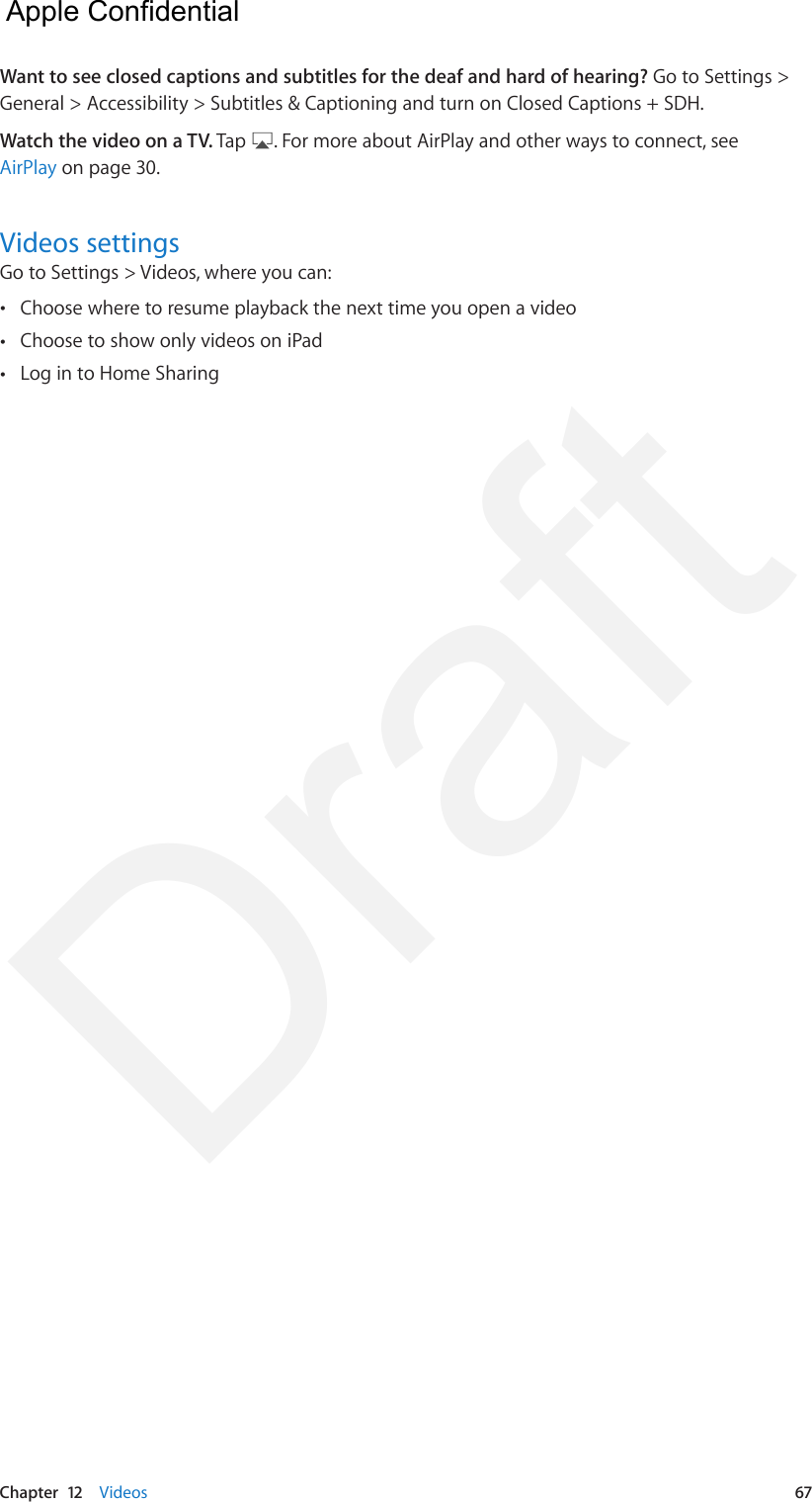Chapter  12    Videos  67Want to see closed captions and subtitles for the deaf and hard of hearing? Go to Settings &gt; General &gt; Accessibility &gt; Subtitles &amp; Captioning and turn on Closed Captions + SDH.Watch the video on a TV. Tap  . For more about AirPlay and other ways to connect, see AirPlay on page 30.Videos settingsGo to Settings &gt; Videos, where you can: •Choose where to resume playback the next time you open a video •Choose to show only videos on iPad •Log in to Home Sharing  Apple Confidential Draft