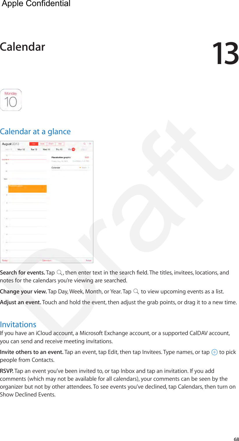 1368Calendar at a glanceSearch for events. Tap  , then enter text in the search eld. The titles, invitees, locations, and notes for the calendars you’re viewing are searched. Change your view. Tap Day, Week, Month, or Year. Tap   to view upcoming events as a list.Adjust an event. Touch and hold the event, then adjust the grab points, or drag it to a new time.InvitationsIf you have an iCloud account, a Microsoft Exchange account, or a supported CalDAV account, you can send and receive meeting invitations.Invite others to an event. Tap an event, tap Edit, then tap Invitees. Type names, or tap   to pick people from Contacts.RSVP. Tap an event you’ve been invited to, or tap Inbox and tap an invitation. If you add comments (which may not be available for all calendars), your comments can be seen by the organizer but not by other attendees. To see events you’ve declined, tap Calendars, then turn on Show Declined Events.Calendar  Apple Confidential Draft