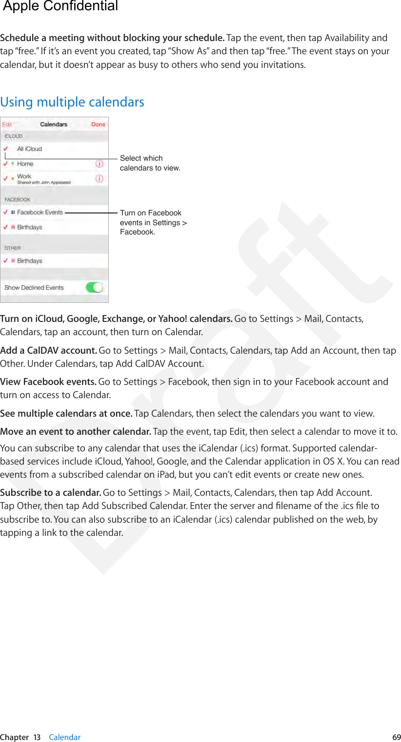 Chapter  13    Calendar  69Schedule a meeting without blocking your schedule. Tap the event, then tap Availability and tap “free.” If it’s an event you created, tap “Show As” and then tap “free.” The event stays on your calendar, but it doesn’t appear as busy to others who send you invitations.Using multiple calendarsTurn on Facebook events in Settings &gt; Facebook.Turn on Facebook events in Settings &gt; Facebook.Select which calendars to view.Select which calendars to view.Turn on iCloud, Google, Exchange, or Yahoo! calendars. Go to Settings &gt; Mail, Contacts, Calendars, tap an account, then turn on Calendar.Add a CalDAV account. Go to Settings &gt; Mail, Contacts, Calendars, tap Add an Account, then tap Other. Under Calendars, tap Add CalDAV Account.View Facebook events. Go to Settings &gt; Facebook, then sign in to your Facebook account and turn on access to Calendar.See multiple calendars at once. Tap Calendars, then select the calendars you want to view.Move an event to another calendar. Tap the event, tap Edit, then select a calendar to move it to.You can subscribe to any calendar that uses the iCalendar (.ics) format. Supported calendar-based services include iCloud, Yahoo!, Google, and the Calendar application in OS X. You can read events from a subscribed calendar on iPad, but you can’t edit events or create new ones.Subscribe to a calendar. Go to Settings &gt; Mail, Contacts, Calendars, then tap Add Account. Tap Other, then tap Add Subscribed Calendar. Enter the server and lename of the .ics le to subscribe to. You can also subscribe to an iCalendar (.ics) calendar published on the web, by tapping a link to the calendar.  Apple Confidential Draft