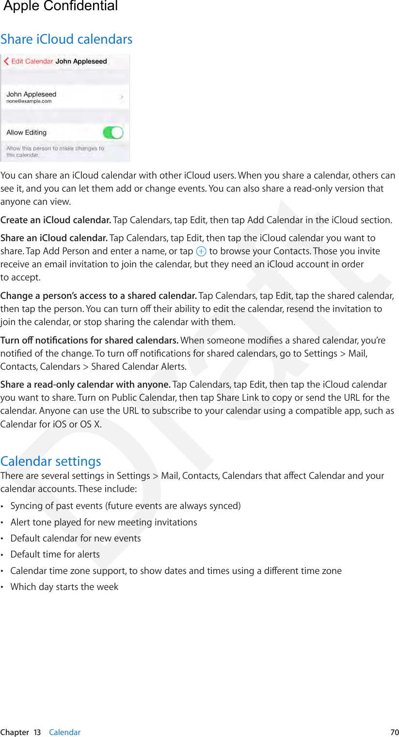 Chapter  13    Calendar  70Share iCloud calendarsYou can share an iCloud calendar with other iCloud users. When you share a calendar, others can see it, and you can let them add or change events. You can also share a read-only version that anyone can view.Create an iCloud calendar. Tap Calendars, tap Edit, then tap Add Calendar in the iCloud section.Share an iCloud calendar. Tap Calendars, tap Edit, then tap the iCloud calendar you want to share. Tap Add Person and enter a name, or tap   to browse your Contacts. Those you invite receive an email invitation to join the calendar, but they need an iCloud account in order to accept.Change a person’s access to a shared calendar. Tap Calendars, tap Edit, tap the shared calendar, then tap the person. You can turn o their ability to edit the calendar, resend the invitation to join the calendar, or stop sharing the calendar with them.Turn o notications for shared calendars. When someone modies a shared calendar, you’re notied of the change. To turn o notications for shared calendars, go to Settings &gt; Mail, Contacts, Calendars &gt; Shared Calendar Alerts.Share a read-only calendar with anyone. Tap Calendars, tap Edit, then tap the iCloud calendar you want to share. Turn on Public Calendar, then tap Share Link to copy or send the URL for the calendar. Anyone can use the URL to subscribe to your calendar using a compatible app, such as Calendar for iOS or OS X. Calendar settingsThere are several settings in Settings &gt; Mail, Contacts, Calendars that aect Calendar and your calendar accounts. These include: •Syncing of past events (future events are always synced) •Alert tone played for new meeting invitations •Default calendar for new events •Default time for alerts •Calendar time zone support, to show dates and times using a dierent time zone •Which day starts the week  Apple Confidential Draft