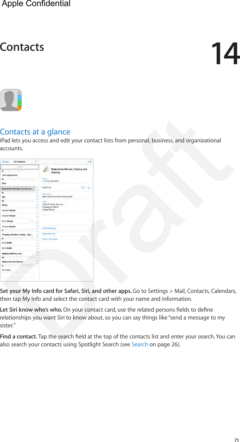 1471Contacts at a glanceiPad lets you access and edit your contact lists from personal, business, and organizational accounts. Set your My Info card for Safari, Siri, and other apps. Go to Settings &gt; Mail, Contacts, Calendars, then tap My Info and select the contact card with your name and information.Let Siri know who’s who. On your contact card, use the related persons elds to dene relationships you want Siri to know about, so you can say things like “send a message to my sister.”Find a contact. Tap the search eld at the top of the contacts list and enter your search. You can also search your contacts using Spotlight Search (see Search on page 26).Contacts  Apple Confidential Draft