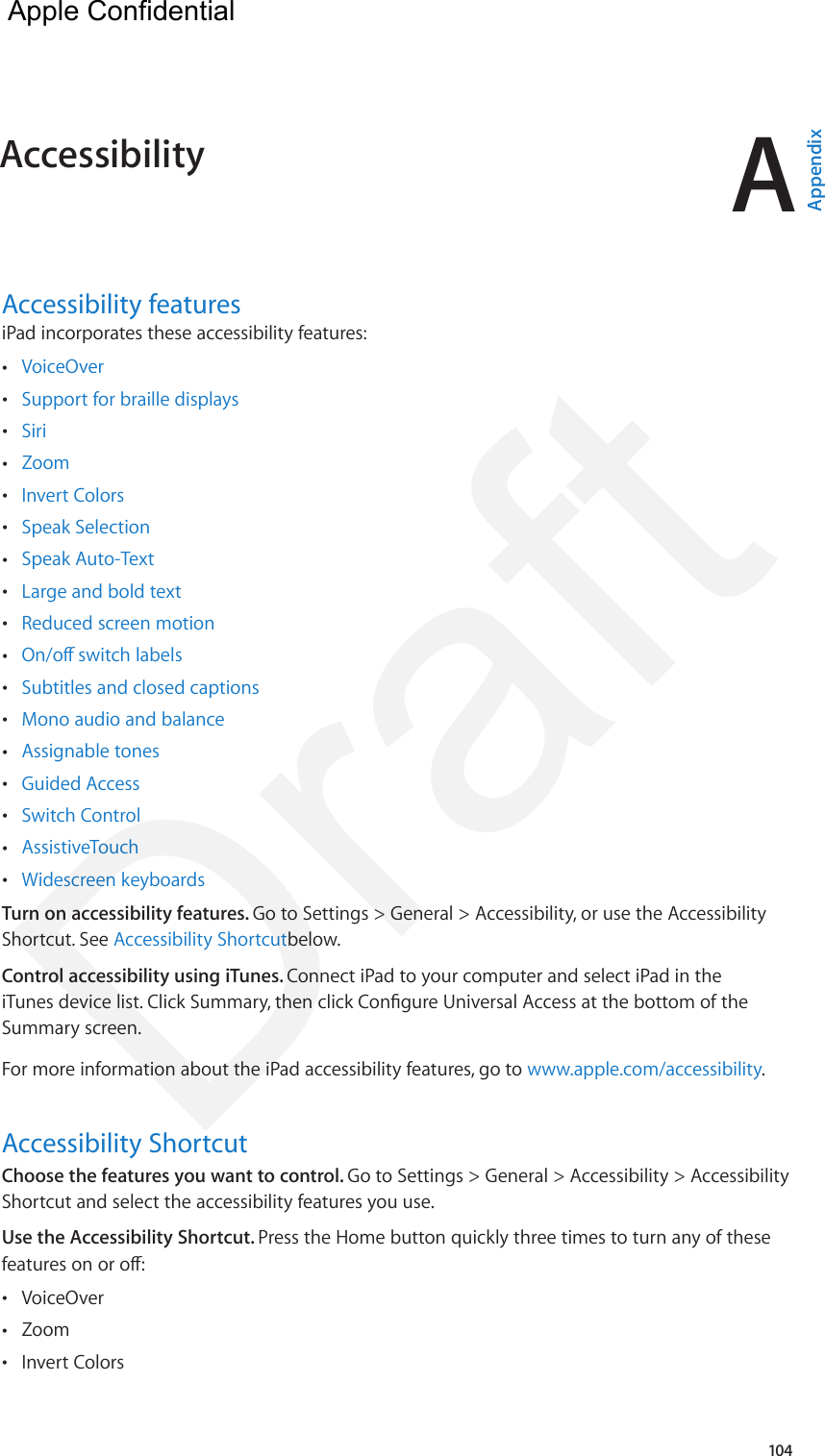 A104Accessibility featuresiPad incorporates these accessibility features: •VoiceOver •Support for braille displays •Siri •Zoom •Invert Colors •Speak Selection •Speak Auto-Text •Large and bold text •Reduced screen motion •On/o switch labels •Subtitles and closed captions •Mono audio and balance •Assignable tones •Guided Access •Switch Control •AssistiveTouch •Widescreen keyboardsTurn on accessibility features. Go to Settings &gt; General &gt; Accessibility, or use the Accessibility Shortcut. See Accessibility Shortcutbelow.Control accessibility using iTunes. Connect iPad to your computer and select iPad in the iTunes device list. Click Summary, then click Congure Universal Access at the bottom of the Summary screen.For more information about the iPad accessibility features, go to www.apple.com/accessibility.Accessibility ShortcutChoose the features you want to control. Go to Settings &gt; General &gt; Accessibility &gt; Accessibility Shortcut and select the accessibility features you use.Use the Accessibility Shortcut. Press the Home button quickly three times to turn any of these features on or o: •VoiceOver •Zoom •Invert ColorsAccessibility  AppendixApple Confidential Draft