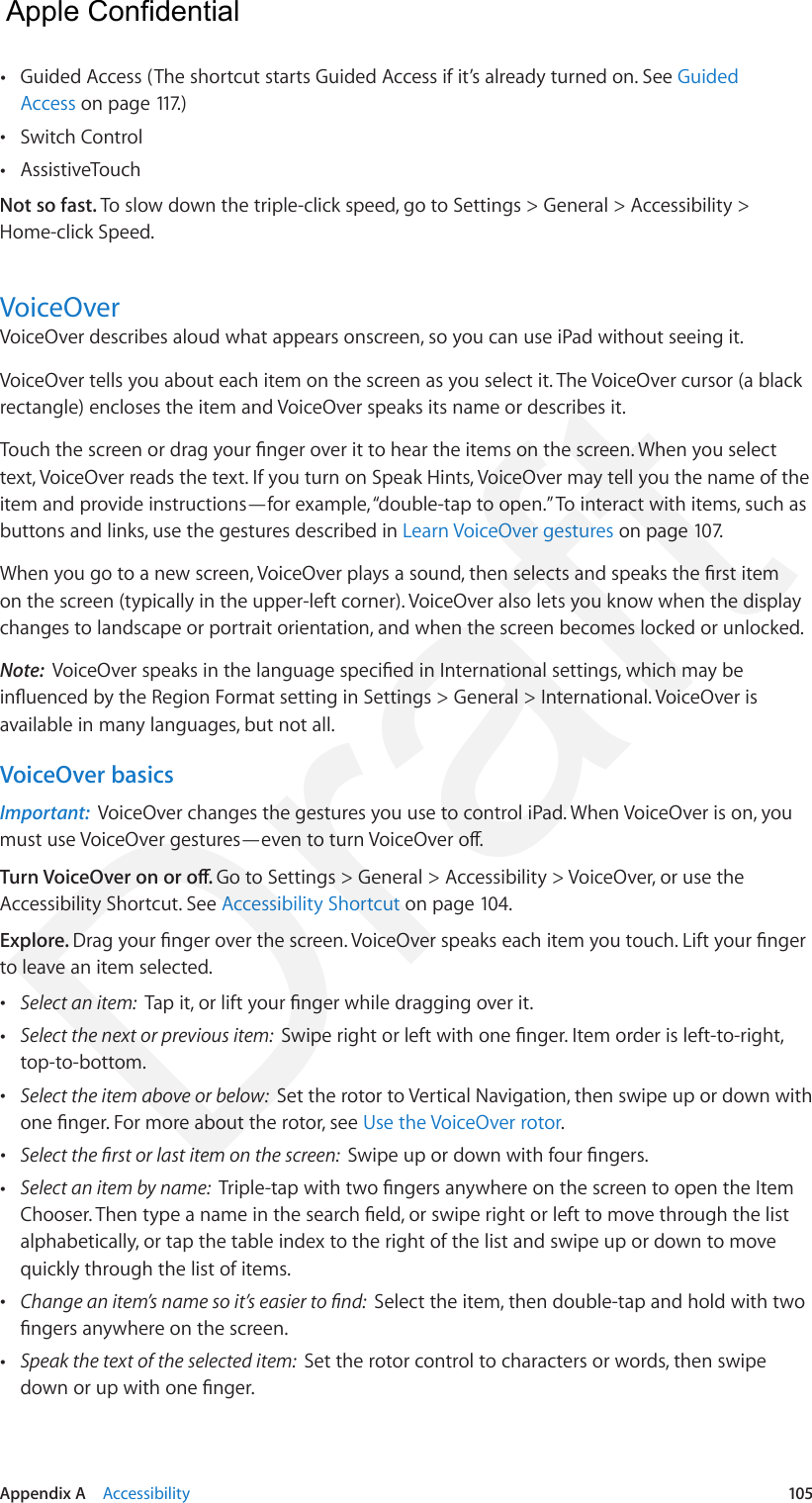 Appendix A    Accessibility  105 •Guided Access (The shortcut starts Guided Access if it’s already turned on. See GuidedAccess on page 117.) •Switch Control •AssistiveTouchNot so fast. To slow down the triple-click speed, go to Settings &gt; General &gt; Accessibility &gt; Home-click Speed.VoiceOverVoiceOver describes aloud what appears onscreen, so you can use iPad without seeing it. VoiceOver tells you about each item on the screen as you select it. The VoiceOver cursor (a black rectangle) encloses the item and VoiceOver speaks its name or describes it.Touch the screen or drag your nger over it to hear the items on the screen. When you select text, VoiceOver reads the text. If you turn on Speak Hints, VoiceOver may tell you the name of the item and provide instructions—for example, “double-tap to open.” To interact with items, such as buttons and links, use the gestures described in Learn VoiceOver gestures on page 107.When you go to a new screen, VoiceOver plays a sound, then selects and speaks the rst item on the screen (typically in the upper-left corner). VoiceOver also lets you know when the display changes to landscape or portrait orientation, and when the screen becomes locked or unlocked.Note:  VoiceOver speaks in the language specied in International settings, which may be inuenced by the Region Format setting in Settings &gt; General &gt; International. VoiceOver is available in many languages, but not all.VoiceOver basicsImportant:  VoiceOver changes the gestures you use to control iPad. When VoiceOver is on, you must use VoiceOver gestures—even to turn VoiceOver o.Turn VoiceOver on or o. Go to Settings &gt; General &gt; Accessibility &gt; VoiceOver, or use the Accessibility Shortcut. See Accessibility Shortcut on page 104.Explore. Drag your nger over the screen. VoiceOver speaks each item you touch. Lift your nger to leave an item selected. •Select an item:  Tap it, or lift your nger while dragging over it. •Select the next or previous item:  Swipe right or left with one nger. Item order is left-to-right,top-to-bottom. •Select the item above or below:  Set the rotor to Vertical Navigation, then swipe up or down withone nger. For more about the rotor, see Use the VoiceOver rotor. •Select the rst or last item on the screen:  Swipe up or down with four ngers. •Select an item by name:  Triple-tap with two ngers anywhere on the screen to open the ItemChooser. Then type a name in the search eld, or swipe right or left to move through the listalphabetically, or tap the table index to the right of the list and swipe up or down to movequickly through the list of items. •Change an item’s name so it’s easier to nd:  Select the item, then double-tap and hold with twongers anywhere on the screen. •Speak the text of the selected item:  Set the rotor control to characters or words, then swipedown or up with one nger.  Apple Confidential Draft