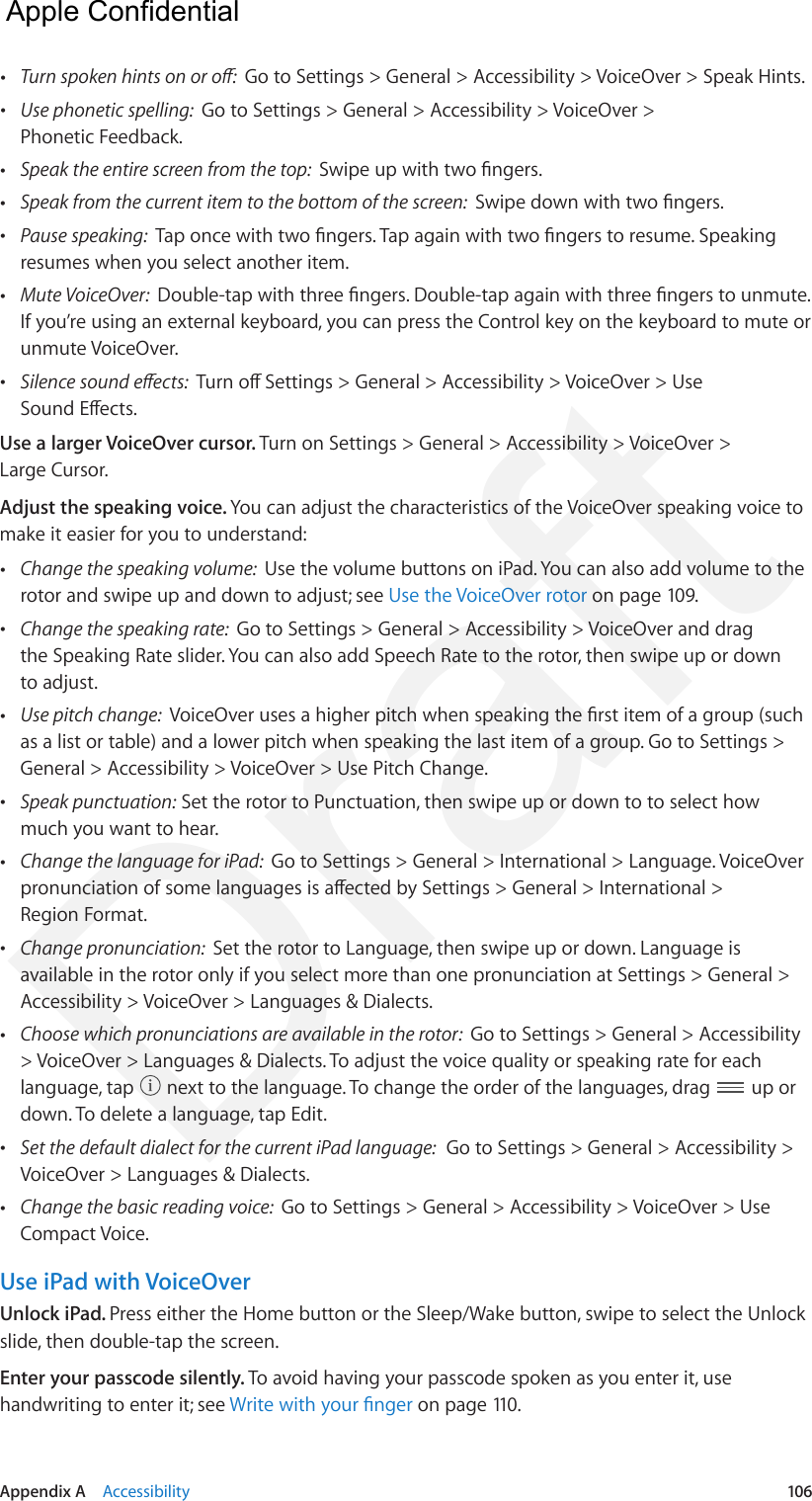 Appendix A    Accessibility  106 •Turn spoken hints on or o:  Go to Settings &gt; General &gt; Accessibility &gt; VoiceOver &gt; Speak Hints. •Use phonetic spelling:  Go to Settings &gt; General &gt; Accessibility &gt; VoiceOver &gt;Phonetic Feedback. •Speak the entire screen from the top:  Swipe up with two ngers. •Speak from the current item to the bottom of the screen:  Swipe down with two ngers. •Pause speaking:  Tap once with two ngers. Tap again with two ngers to resume. Speakingresumes when you select another item. •Mute VoiceOver:  Double-tap with three ngers. Double-tap again with three ngers to unmute. If you’re using an external keyboard, you can press the Control key on the keyboard to mute orunmute VoiceOver. •Silence sound eects:  Turn o Settings &gt; General &gt; Accessibility &gt; VoiceOver &gt; UseSound Eects.Use a larger VoiceOver cursor. Turn on Settings &gt; General &gt; Accessibility &gt; VoiceOver &gt; Large Cursor.Adjust the speaking voice. You can adjust the characteristics of the VoiceOver speaking voice to make it easier for you to understand: •Change the speaking volume:  Use the volume buttons on iPad. You can also add volume to therotor and swipe up and down to adjust; see Use the VoiceOver rotor on page 109. •Change the speaking rate:  Go to Settings &gt; General &gt; Accessibility &gt; VoiceOver and dragthe Speaking Rate slider. You can also add Speech Rate to the rotor, then swipe up or downto adjust. •Use pitch change:  VoiceOver uses a higher pitch when speaking the rst item of a group (suchas a list or table) and a lower pitch when speaking the last item of a group. Go to Settings &gt;General &gt; Accessibility &gt; VoiceOver &gt; Use Pitch Change. •Speak punctuation: Set the rotor to Punctuation, then swipe up or down to to select howmuch you want to hear. •Change the language for iPad:  Go to Settings &gt; General &gt; International &gt; Language. VoiceOverpronunciation of some languages is aected by Settings &gt; General &gt; International &gt;Region Format. •Change pronunciation:  Set the rotor to Language, then swipe up or down. Language isavailable in the rotor only if you select more than one pronunciation at Settings &gt; General &gt;Accessibility &gt; VoiceOver &gt; Languages &amp; Dialects. •Choose which pronunciations are available in the rotor:  Go to Settings &gt; General &gt; Accessibility&gt; VoiceOver &gt; Languages &amp; Dialects. To adjust the voice quality or speaking rate for eachlanguage, tap   next to the language. To change the order of the languages, drag   up ordown. To delete a language, tap Edit. •Set the default dialect for the current iPad language:  Go to Settings &gt; General &gt; Accessibility &gt;VoiceOver &gt; Languages &amp; Dialects. •Change the basic reading voice:  Go to Settings &gt; General &gt; Accessibility &gt; VoiceOver &gt; UseCompact Voice.Use iPad with VoiceOverUnlock iPad. Press either the Home button or the Sleep/Wake button, swipe to select the Unlock slide, then double-tap the screen.Enter your passcode silently. To avoid having your passcode spoken as you enter it, use handwriting to enter it; see Write with your nger on page 110.  Apple Confidential Draft