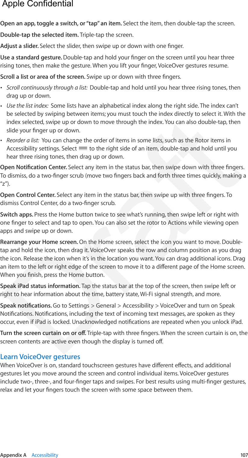 Appendix A    Accessibility  107Open an app, toggle a switch, or “tap” an item. Select the item, then double-tap the screen.Double-tap the selected item. Triple-tap the screen.Adjust a slider. Select the slider, then swipe up or down with one nger.Use a standard gesture. Double-tap and hold your nger on the screen until you hear three rising tones, then make the gesture. When you lift your nger, VoiceOver gestures resume.Scroll a list or area of the screen. Swipe up or down with three ngers. •Scroll continuously through a list:  Double-tap and hold until you hear three rising tones, thendrag up or down. •Use the list index:  Some lists have an alphabetical index along the right side. The index can’tbe selected by swiping between items; you must touch the index directly to select it. With theindex selected, swipe up or down to move through the index. You can also double-tap, thenslide your nger up or down. •Reorder a list:  You can change the order of items in some lists, such as the Rotor items inAccessibility settings. Select  to the right side of an item, double-tap and hold until you hear three rising tones, then drag up or down.Open Notication Center. Select any item in the status bar, then swipe down with three ngers. To dismiss, do a two-nger scrub (move two ngers back and forth three times quickly, making a “z”).Open Control Center. Select any item in the status bar, then swipe up with three ngers. To dismiss Control Center, do a two-nger scrub.Switch apps. Press the Home button twice to see what’s running, then swipe left or right with one nger to select and tap to open. You can also set the rotor to Actions while viewing open apps and swipe up or down.Rearrange your Home screen. On the Home screen, select the icon you want to move. Double-tap and hold the icon, then drag it. VoiceOver speaks the row and column position as you drag the icon. Release the icon when it’s in the location you want. You can drag additional icons. Drag an item to the left or right edge of the screen to move it to a dierent page of the Home screen. When you nish, press the Home button.Speak iPad status information. Tap the status bar at the top of the screen, then swipe left or right to hear information about the time, battery state, Wi-Fi signal strength, and more.Speak notications. Go to Settings &gt; General &gt; Accessibility &gt; VoiceOver and turn on Speak Notications. Notications, including the text of incoming text messages, are spoken as they occur, even if iPad is locked. Unacknowledged notications are repeated when you unlock iPad.Turn the screen curtain on or o. Triple-tap with three ngers. When the screen curtain is on, the screen contents are active even though the display is turned o.Learn VoiceOver gesturesWhen VoiceOver is on, standard touchscreen gestures have dierent eects, and additional gestures let you move around the screen and control individual items. VoiceOver gestures include two-, three-, and four-nger taps and swipes. For best results using multi-nger gestures, relax and let your ngers touch the screen with some space between them.  Apple Confidential Draft