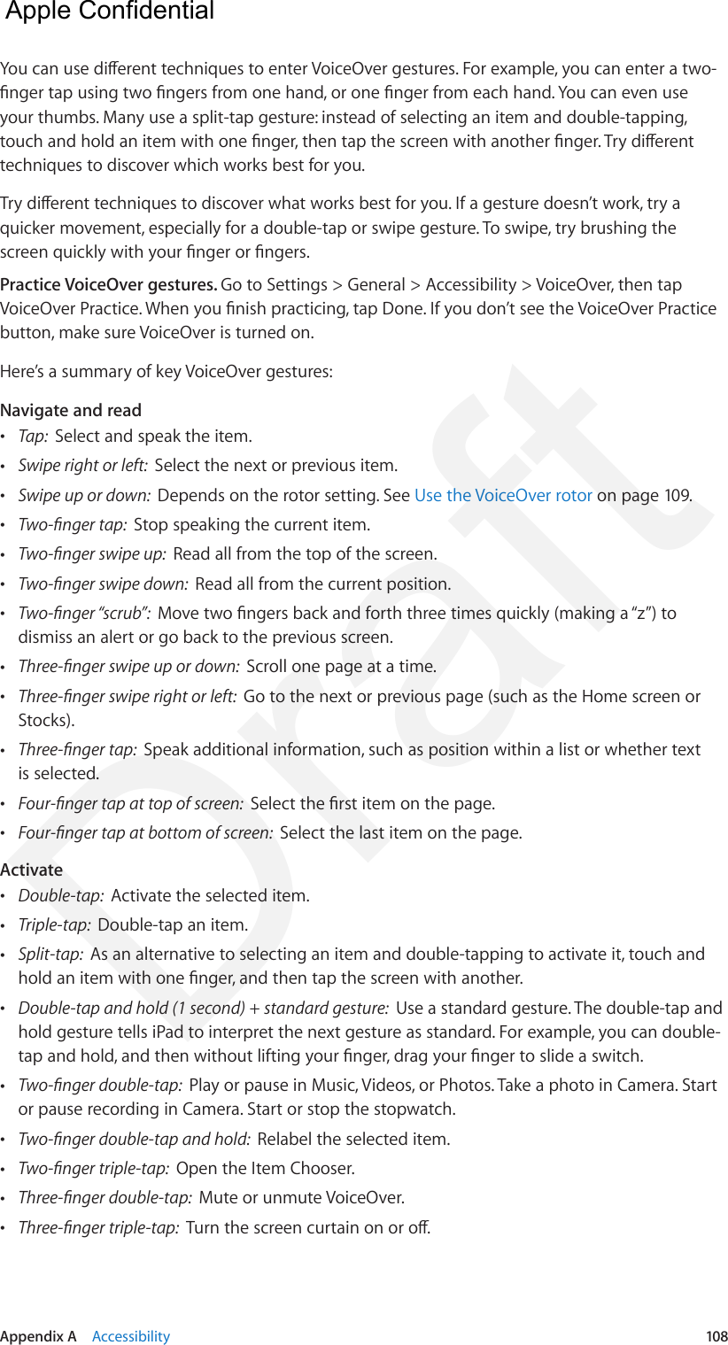 Appendix A    Accessibility  108You can use dierent techniques to enter VoiceOver gestures. For example, you can enter a two-nger tap using two ngers from one hand, or one nger from each hand. You can even use your thumbs. Many use a split-tap gesture: instead of selecting an item and double-tapping, touch and hold an item with one nger, then tap the screen with another nger. Try dierent techniques to discover which works best for you.Try dierent techniques to discover what works best for you. If a gesture doesn’t work, try a quicker movement, especially for a double-tap or swipe gesture. To swipe, try brushing the screen quickly with your nger or ngers.Practice VoiceOver gestures. Go to Settings &gt; General &gt; Accessibility &gt; VoiceOver, then tap VoiceOver Practice. When you nish practicing, tap Done. If you don’t see the VoiceOver Practice button, make sure VoiceOver is turned on.Here’s a summary of key VoiceOver gestures:Navigate and read •Tap:  Select and speak the item. •Swipe right or left:  Select the next or previous item. •Swipe up or down:  Depends on the rotor setting. See Use the VoiceOver rotor on page 109. •Two-nger tap:  Stop speaking the current item. •Two-nger swipe up:  Read all from the top of the screen. •Two-nger swipe down:  Read all from the current position. •Two-nger “scrub”:  Move two ngers back and forth three times quickly (making a “z”) todismiss an alert or go back to the previous screen. •Three-nger swipe up or down:  Scroll one page at a time. •Three-nger swipe right or left:  Go to the next or previous page (such as the Home screen orStocks). •Three-nger tap:  Speak additional information, such as position within a list or whether textis selected. •Four-nger tap at top of screen:  Select the rst item on the page. •Four-nger tap at bottom of screen:  Select the last item on the page.Activate •Double-tap:  Activate the selected item. •Triple-tap:  Double-tap an item. •Split-tap:  As an alternative to selecting an item and double-tapping to activate it, touch andhold an item with one nger, and then tap the screen with another. •Double-tap and hold (1 second) + standard gesture:  Use a standard gesture. The double-tap andhold gesture tells iPad to interpret the next gesture as standard. For example, you can double-tap and hold, and then without lifting your nger, drag your nger to slide a switch. •Two-nger double-tap:  Play or pause in Music, Videos, or Photos. Take a photo in Camera. Startor pause recording in Camera. Start or stop the stopwatch. •Two-nger double-tap and hold:  Relabel the selected item. •Two-nger triple-tap:  Open the Item Chooser. •Three-nger double-tap:  Mute or unmute VoiceOver. •Three-nger triple-tap:  Turn the screen curtain on or o.  Apple Confidential Draft