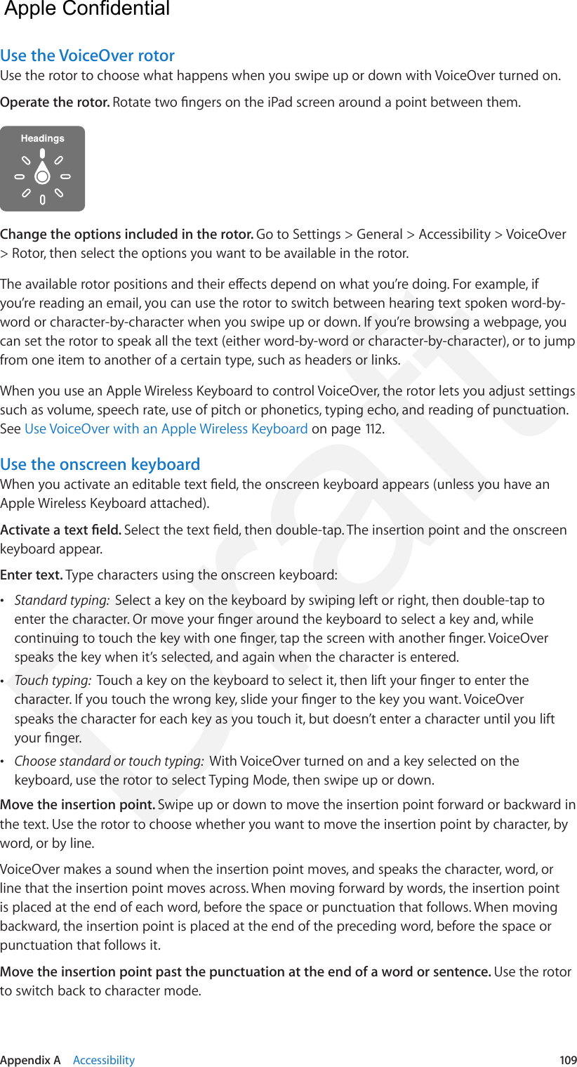 Appendix A    Accessibility  109Use the VoiceOver rotorUse the rotor to choose what happens when you swipe up or down with VoiceOver turned on.Operate the rotor. Rotate two ngers on the iPad screen around a point between them.Change the options included in the rotor. Go to Settings &gt; General &gt; Accessibility &gt; VoiceOver &gt; Rotor, then select the options you want to be available in the rotor.The available rotor positions and their eects depend on what you’re doing. For example, if you’re reading an email, you can use the rotor to switch between hearing text spoken word-by-word or character-by-character when you swipe up or down. If you’re browsing a webpage, you can set the rotor to speak all the text (either word-by-word or character-by-character), or to jump from one item to another of a certain type, such as headers or links.When you use an Apple Wireless Keyboard to control VoiceOver, the rotor lets you adjust settings such as volume, speech rate, use of pitch or phonetics, typing echo, and reading of punctuation. See Use VoiceOver with an Apple Wireless Keyboard on page 112.Use the onscreen keyboardWhen you activate an editable text eld, the onscreen keyboard appears (unless you have an Apple Wireless Keyboard attached).Activate a text eld. Select the text eld, then double-tap. The insertion point and the onscreen keyboard appear.Enter text. Type characters using the onscreen keyboard: •Standard typing:  Select a key on the keyboard by swiping left or right, then double-tap toenter the character. Or move your nger around the keyboard to select a key and, whilecontinuing to touch the key with one nger, tap the screen with another nger. VoiceOverspeaks the key when it’s selected, and again when the character is entered. •Touch typing:  Touch a key on the keyboard to select it, then lift your nger to enter thecharacter. If you touch the wrong key, slide your nger to the key you want. VoiceOverspeaks the character for each key as you touch it, but doesn’t enter a character until you liftyour nger. •Choose standard or touch typing:  With VoiceOver turned on and a key selected on thekeyboard, use the rotor to select Typing Mode, then swipe up or down.Move the insertion point. Swipe up or down to move the insertion point forward or backward in the text. Use the rotor to choose whether you want to move the insertion point by character, by word, or by line. VoiceOver makes a sound when the insertion point moves, and speaks the character, word, or line that the insertion point moves across. When moving forward by words, the insertion point is placed at the end of each word, before the space or punctuation that follows. When moving backward, the insertion point is placed at the end of the preceding word, before the space or punctuation that follows it.Move the insertion point past the punctuation at the end of a word or sentence. Use the rotor to switch back to character mode.  Apple Confidential Draft