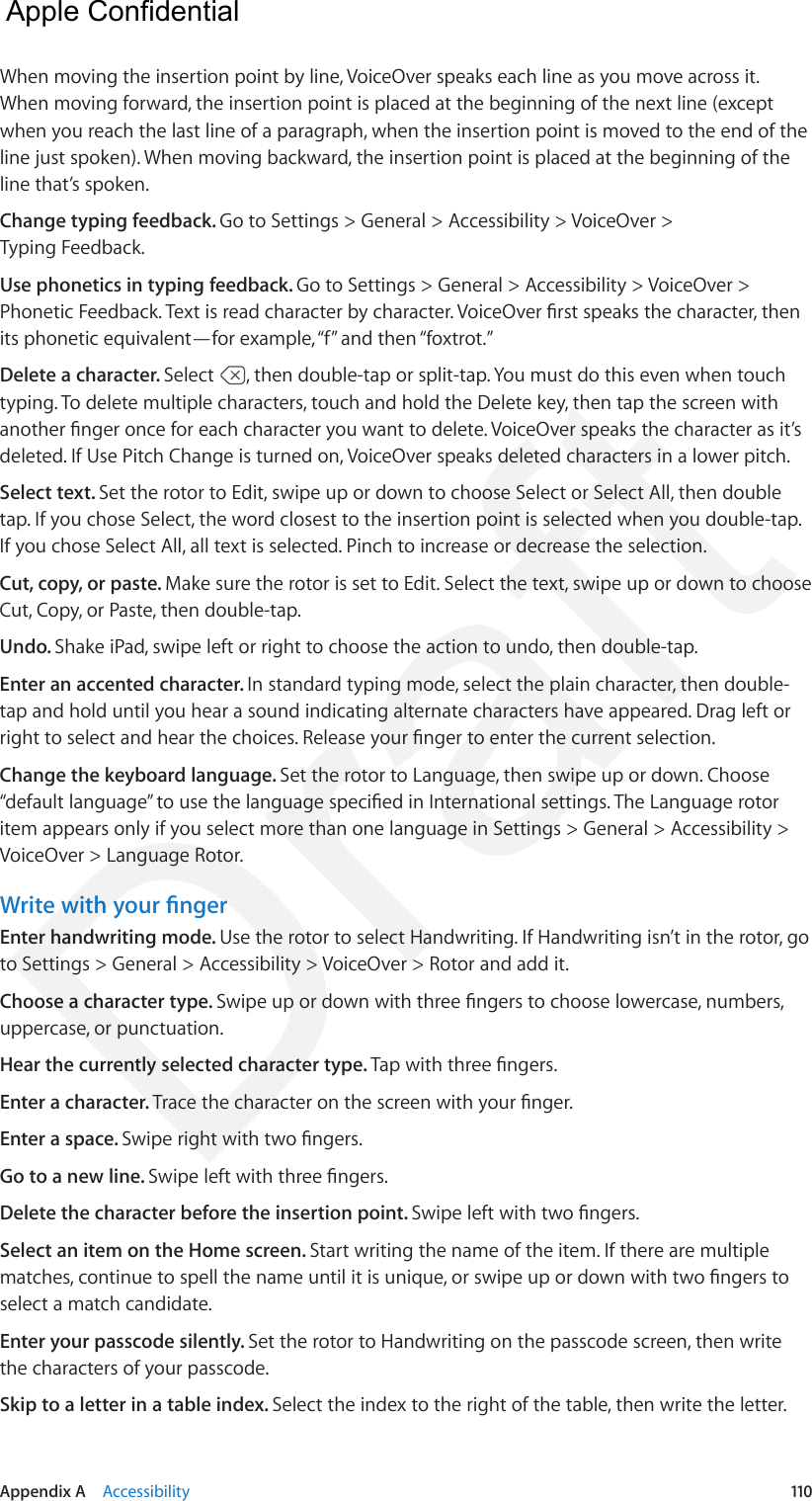 Appendix A    Accessibility  110When moving the insertion point by line, VoiceOver speaks each line as you move across it. When moving forward, the insertion point is placed at the beginning of the next line (except when you reach the last line of a paragraph, when the insertion point is moved to the end of the line just spoken). When moving backward, the insertion point is placed at the beginning of the line that’s spoken.Change typing feedback. Go to Settings &gt; General &gt; Accessibility &gt; VoiceOver &gt; Typing Feedback.Use phonetics in typing feedback. Go to Settings &gt; General &gt; Accessibility &gt; VoiceOver &gt; Phonetic Feedback. Text is read character by character. VoiceOver rst speaks the character, then its phonetic equivalent—for example, “f” and then “foxtrot.”Delete a character. Select  , then double-tap or split-tap. You must do this even when touch typing. To delete multiple characters, touch and hold the Delete key, then tap the screen with another nger once for each character you want to delete. VoiceOver speaks the character as it’s deleted. If Use Pitch Change is turned on, VoiceOver speaks deleted characters in a lower pitch.Select text. Set the rotor to Edit, swipe up or down to choose Select or Select All, then double tap. If you chose Select, the word closest to the insertion point is selected when you double-tap. If you chose Select All, all text is selected. Pinch to increase or decrease the selection.Cut, copy, or paste. Make sure the rotor is set to Edit. Select the text, swipe up or down to choose Cut, Copy, or Paste, then double-tap.Undo. Shake iPad, swipe left or right to choose the action to undo, then double-tap.Enter an accented character. In standard typing mode, select the plain character, then double-tap and hold until you hear a sound indicating alternate characters have appeared. Drag left or right to select and hear the choices. Release your nger to enter the current selection.Change the keyboard language. Set the rotor to Language, then swipe up or down. Choose “default language” to use the language specied in International settings. The Language rotor item appears only if you select more than one language in Settings &gt; General &gt; Accessibility &gt; VoiceOver &gt; Language Rotor.Write with your ngerEnter handwriting mode. Use the rotor to select Handwriting. If Handwriting isn’t in the rotor, go to Settings &gt; General &gt; Accessibility &gt; VoiceOver &gt; Rotor and add it.Choose a character type. Swipe up or down with three ngers to choose lowercase, numbers, uppercase, or punctuation.Hear the currently selected character type. Tap with three ngers.Enter a character. Trace the character on the screen with your nger.Enter a space. Swipe right with two ngers.Go to a new line. Swipe left with three ngers.Delete the character before the insertion point. Swipe left with two ngers.Select an item on the Home screen. Start writing the name of the item. If there are multiple matches, continue to spell the name until it is unique, or swipe up or down with two ngers to select a match candidate.Enter your passcode silently. Set the rotor to Handwriting on the passcode screen, then write the characters of your passcode.Skip to a letter in a table index. Select the index to the right of the table, then write the letter.  Apple Confidential Draft