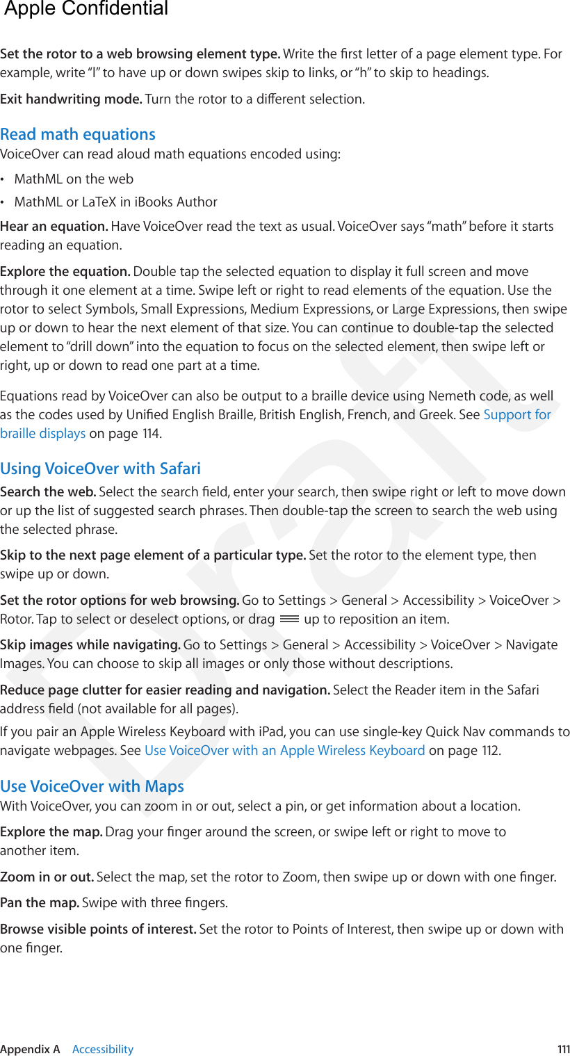 Appendix A    Accessibility  111Set the rotor to a web browsing element type. Write the rst letter of a page element type. For example, write “l” to have up or down swipes skip to links, or “h” to skip to headings.Exit handwriting mode. Turn the rotor to a dierent selection.Read math equationsVoiceOver can read aloud math equations encoded using: •MathML on the web •MathML or LaTeX in iBooks AuthorHear an equation. Have VoiceOver read the text as usual. VoiceOver says “math” before it starts reading an equation.Explore the equation. Double tap the selected equation to display it full screen and move through it one element at a time. Swipe left or right to read elements of the equation. Use the rotor to select Symbols, Small Expressions, Medium Expressions, or Large Expressions, then swipe up or down to hear the next element of that size. You can continue to double-tap the selected element to “drill down” into the equation to focus on the selected element, then swipe left or right, up or down to read one part at a time.Equations read by VoiceOver can also be output to a braille device using Nemeth code, as well as the codes used by Unied English Braille, British English, French, and Greek. See Support for braille displays on page 114.Using VoiceOver with SafariSearch the web. Select the search eld, enter your search, then swipe right or left to move down or up the list of suggested search phrases. Then double-tap the screen to search the web using the selected phrase.Skip to the next page element of a particular type. Set the rotor to the element type, then swipe up or down.Set the rotor options for web browsing. Go to Settings &gt; General &gt; Accessibility &gt; VoiceOver &gt; Rotor. Tap to select or deselect options, or drag   up to reposition an item.Skip images while navigating. Go to Settings &gt; General &gt; Accessibility &gt; VoiceOver &gt; Navigate Images. You can choose to skip all images or only those without descriptions.Reduce page clutter for easier reading and navigation. Select the Reader item in the Safari address eld (not available for all pages).If you pair an Apple Wireless Keyboard with iPad, you can use single-key Quick Nav commands to navigate webpages. See Use VoiceOver with an Apple Wireless Keyboard on page 112.Use VoiceOver with MapsWith VoiceOver, you can zoom in or out, select a pin, or get information about a location.Explore the map. Drag your nger around the screen, or swipe left or right to move to another item.Zoom in or out. Select the map, set the rotor to Zoom, then swipe up or down with one nger.Pan the map. Swipe with three ngers.Browse visible points of interest. Set the rotor to Points of Interest, then swipe up or down with one nger.  Apple Confidential Draft