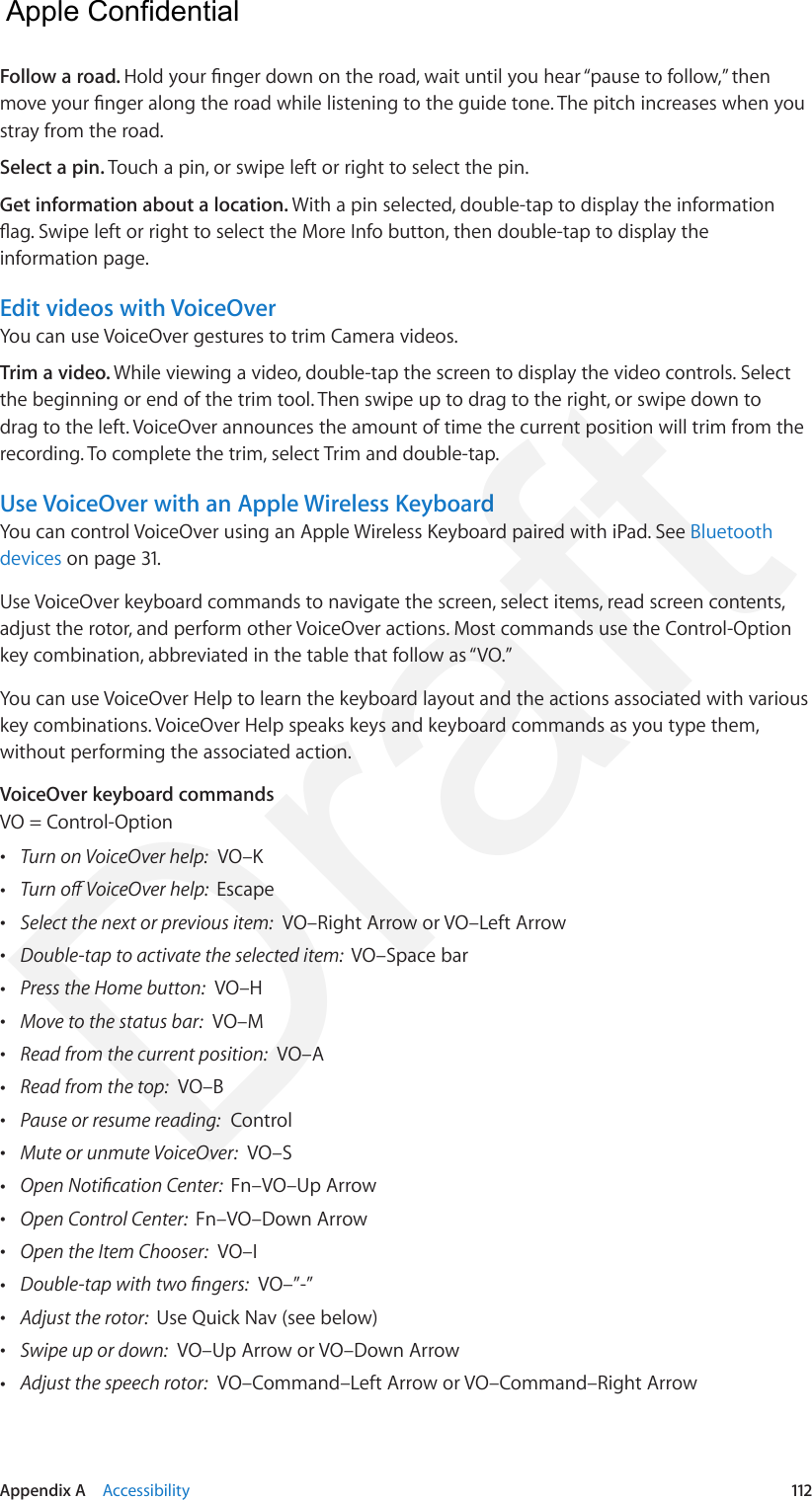 Appendix A    Accessibility  112Follow a road. Hold your nger down on the road, wait until you hear “pause to follow,” then move your nger along the road while listening to the guide tone. The pitch increases when you stray from the road.Select a pin. Touch a pin, or swipe left or right to select the pin. Get information about a location. With a pin selected, double-tap to display the information ag. Swipe left or right to select the More Info button, then double-tap to display the information page.Edit videos with VoiceOverYou can use VoiceOver gestures to trim Camera videos.Trim a video. While viewing a video, double-tap the screen to display the video controls. Select the beginning or end of the trim tool. Then swipe up to drag to the right, or swipe down to drag to the left. VoiceOver announces the amount of time the current position will trim from the recording. To complete the trim, select Trim and double-tap.Use VoiceOver with an Apple Wireless KeyboardYou can control VoiceOver using an Apple Wireless Keyboard paired with iPad. See Bluetooth devices on page 31.Use VoiceOver keyboard commands to navigate the screen, select items, read screen contents, adjust the rotor, and perform other VoiceOver actions. Most commands use the Control-Option key combination, abbreviated in the table that follow as “VO.”You can use VoiceOver Help to learn the keyboard layout and the actions associated with various key combinations. VoiceOver Help speaks keys and keyboard commands as you type them, without performing the associated action. VoiceOver keyboard commandsVO = Control-Option •Turn on VoiceOver help:  VO–K •Turn o VoiceOver help:  Escape •Select the next or previous item:  VO–Right Arrow or VO–Left Arrow •Double-tap to activate the selected item:  VO–Space bar •Press the Home button:  VO–H •Move to the status bar:  VO–M •Read from the current position:  VO–A •Read from the top:  VO–B •Pause or resume reading:  Control •Mute or unmute VoiceOver:  VO–S •Open Notication Center:  Fn–VO–Up Arrow •Open Control Center:  Fn–VO–Down Arrow •Open the Item Chooser:  VO–I •Double-tap with two ngers:  VO–”-” •Adjust the rotor:  Use Quick Nav (see below) •Swipe up or down:  VO–Up Arrow or VO–Down Arrow •Adjust the speech rotor:  VO–Command–Left Arrow or VO–Command–Right Arrow  Apple Confidential Draft