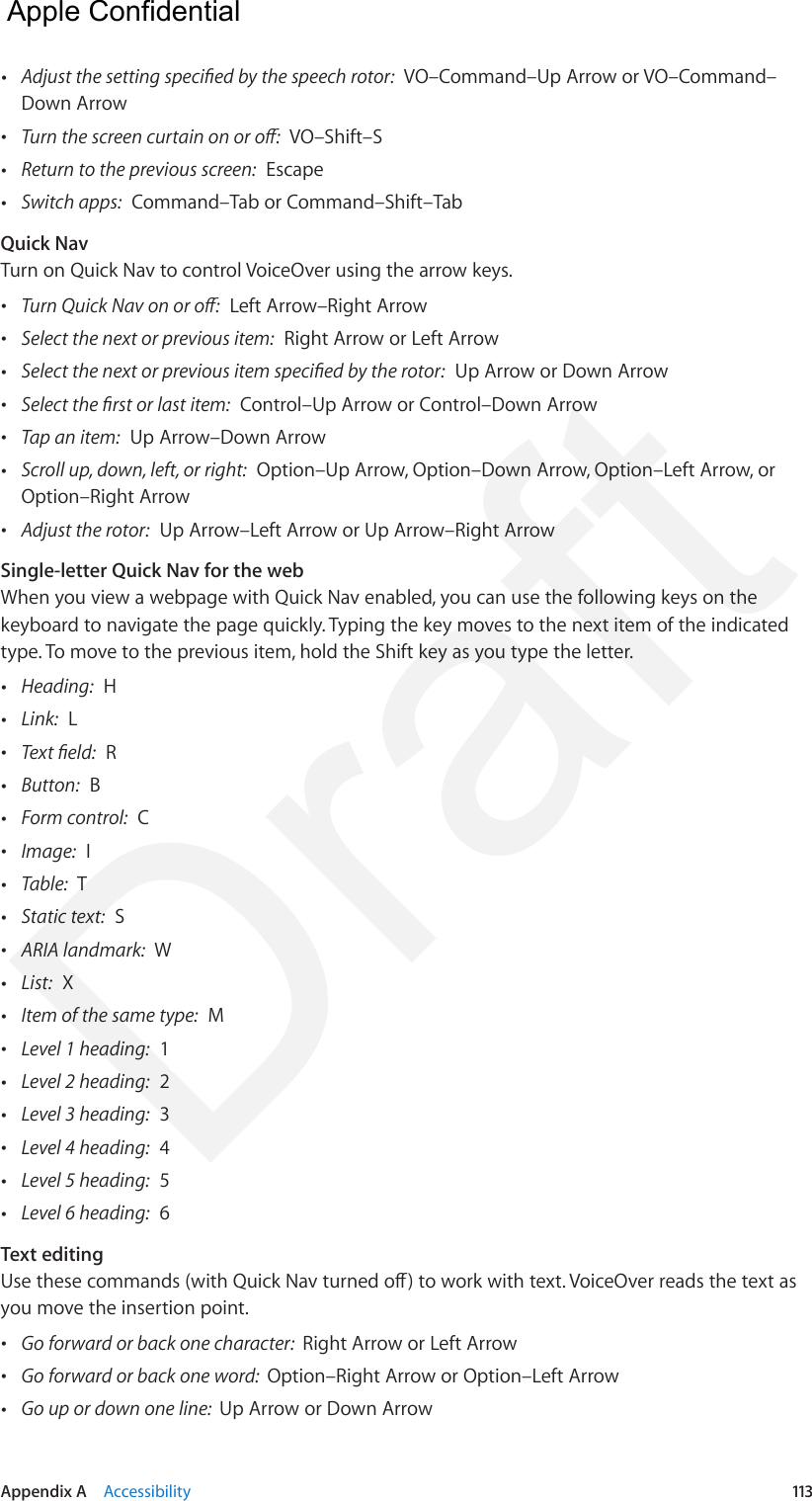 Appendix A    Accessibility  113 •Adjust the setting specied by the speech rotor:  VO–Command–Up Arrow or VO–Command–Down Arrow •Turn the screen curtain on or o:  VO–Shift–S •Return to the previous screen:  Escape •Switch apps:  Command–Tab or Command–Shift–TabQuick NavTurn on Quick Nav to control VoiceOver using the arrow keys. •Turn Quick Nav on or o:  Left Arrow–Right Arrow •Select the next or previous item:  Right Arrow or Left Arrow •Select the next or previous item specied by the rotor:  Up Arrow or Down Arrow •Select the rst or last item:  Control–Up Arrow or Control–Down Arrow •Tap an item:  Up Arrow–Down Arrow •Scroll up, down, left, or right:  Option–Up Arrow, Option–Down Arrow, Option–Left Arrow, orOption–Right Arrow •Adjust the rotor:  Up Arrow–Left Arrow or Up Arrow–Right ArrowSingle-letter Quick Nav for the webWhen you view a webpage with Quick Nav enabled, you can use the following keys on the keyboard to navigate the page quickly. Typing the key moves to the next item of the indicated type. To move to the previous item, hold the Shift key as you type the letter. •Heading:  H •Link:  L •Text eld:  R •Button:  B •Form control:  C •Image:  I •Table:  T •Static text:  S •ARIA landmark:  W •List:  X •Item of the same type:  M •Level 1 heading:  1 •Level 2 heading:  2 •Level 3 heading:  3 •Level 4 heading:  4 •Level 5 heading:  5 •Level 6 heading:  6Text editingUse these commands (with Quick Nav turned o) to work with text. VoiceOver reads the text as you move the insertion point. •Go forward or back one character:  Right Arrow or Left Arrow •Go forward or back one word:  Option–Right Arrow or Option–Left Arrow •Go up or down one line:  Up Arrow or Down Arrow  Apple Confidential Draft