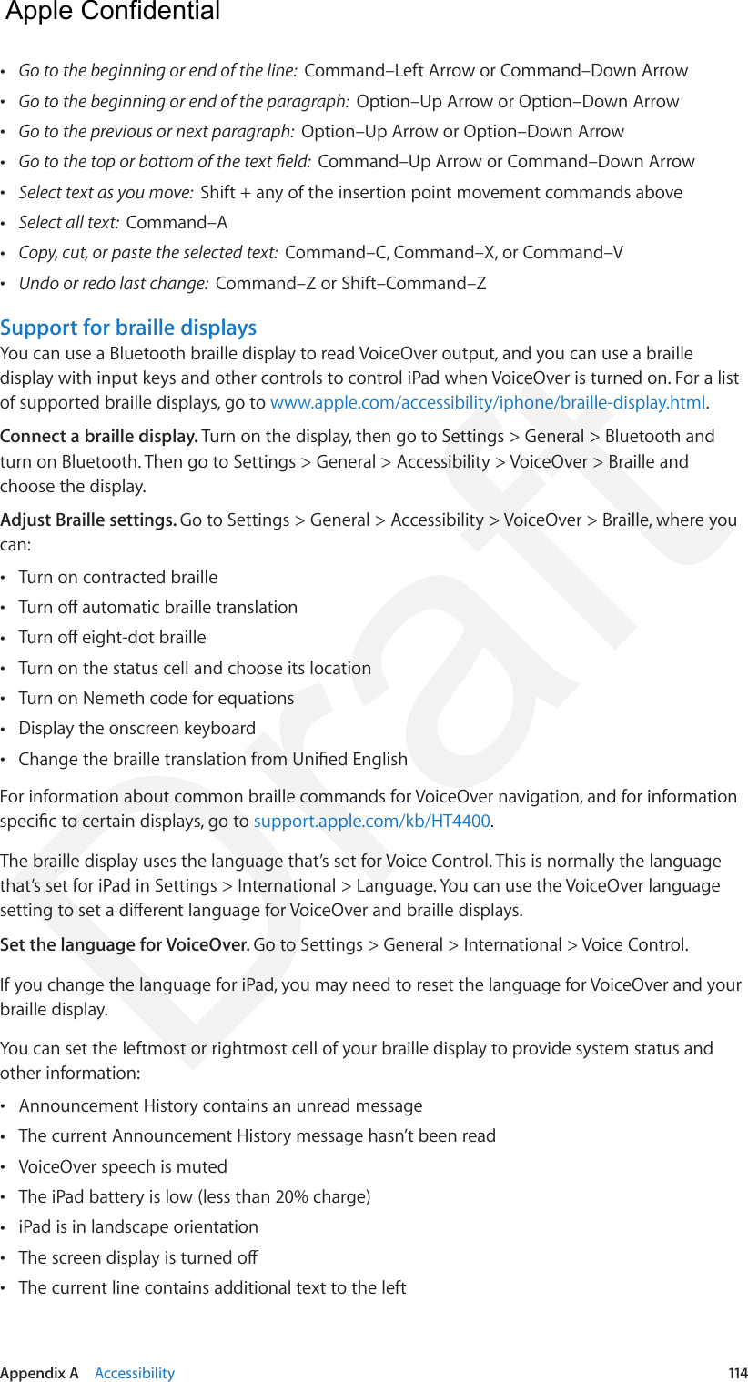 Appendix A    Accessibility  114 •Go to the beginning or end of the line:  Command–Left Arrow or Command–Down Arrow •Go to the beginning or end of the paragraph:  Option–Up Arrow or Option–Down Arrow •Go to the previous or next paragraph:  Option–Up Arrow or Option–Down Arrow •Go to the top or bottom of the text eld:  Command–Up Arrow or Command–Down Arrow •Select text as you move:  Shift + any of the insertion point movement commands above •Select all text:  Command–A •Copy, cut, or paste the selected text:  Command–C, Command–X, or Command–V •Undo or redo last change:  Command–Z or Shift–Command–ZSupport for braille displaysYou can use a Bluetooth braille display to read VoiceOver output, and you can use a braille display with input keys and other controls to control iPad when VoiceOver is turned on. For a list of supported braille displays, go to www.apple.com/accessibility/iphone/braille-display.html.Connect a braille display. Turn on the display, then go to Settings &gt; General &gt; Bluetooth and turn on Bluetooth. Then go to Settings &gt; General &gt; Accessibility &gt; VoiceOver &gt; Braille and choose the display.Adjust Braille settings. Go to Settings &gt; General &gt; Accessibility &gt; VoiceOver &gt; Braille, where you can: •Turn on contracted braille •Turn o automatic braille translation •Turn o eight-dot braille •Turn on the status cell and choose its location •Turn on Nemeth code for equations •Display the onscreen keyboard •Change the braille translation from Unied EnglishFor information about common braille commands for VoiceOver navigation, and for information specic to certain displays, go to support.apple.com/kb/HT4400.The braille display uses the language that’s set for Voice Control. This is normally the language that’s set for iPad in Settings &gt; International &gt; Language. You can use the VoiceOver language setting to set a dierent language for VoiceOver and braille displays.Set the language for VoiceOver. Go to Settings &gt; General &gt; International &gt; Voice Control.If you change the language for iPad, you may need to reset the language for VoiceOver and your braille display.You can set the leftmost or rightmost cell of your braille display to provide system status and other information: •Announcement History contains an unread message •The current Announcement History message hasn’t been read •VoiceOver speech is muted •The iPad battery is low (less than 20% charge) •iPad is in landscape orientation •The screen display is turned o •The current line contains additional text to the left  Apple Confidential Draft
