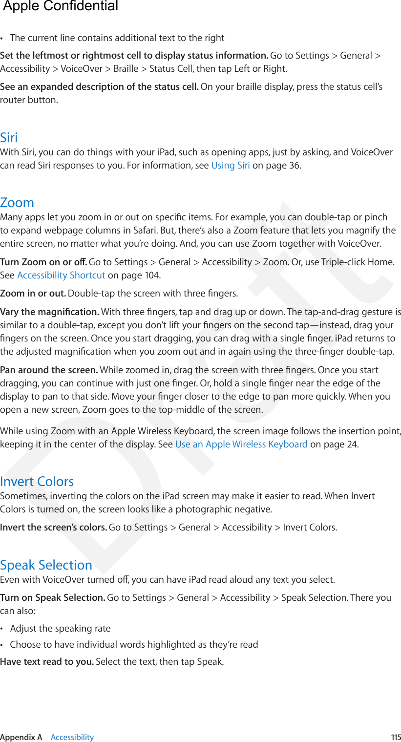 Appendix A    Accessibility  115 •The current line contains additional text to the rightSet the leftmost or rightmost cell to display status information. Go to Settings &gt; General &gt; Accessibility &gt; VoiceOver &gt; Braille &gt; Status Cell, then tap Left or Right.See an expanded description of the status cell. On your braille display, press the status cell’s router button.SiriWith Siri, you can do things with your iPad, such as opening apps, just by asking, and VoiceOver can read Siri responses to you. For information, see Using Siri on page 36.ZoomMany apps let you zoom in or out on specic items. For example, you can double-tap or pinch to expand webpage columns in Safari. But, there’s also a Zoom feature that lets you magnify the entire screen, no matter what you’re doing. And, you can use Zoom together with VoiceOver.Turn Zoom on or o. Go to Settings &gt; General &gt; Accessibility &gt; Zoom. Or, use Triple-click Home. See Accessibility Shortcut on page 104.Zoom in or out. Double-tap the screen with three ngers.Vary the magnication. With three ngers, tap and drag up or down. The tap-and-drag gesture is similar to a double-tap, except you don’t lift your ngers on the second tap—instead, drag your ngers on the screen. Once you start dragging, you can drag with a single nger. iPad returns to the adjusted magnication when you zoom out and in again using the three-nger double-tap.Pan around the screen. While zoomed in, drag the screen with three ngers. Once you start dragging, you can continue with just one nger. Or, hold a single nger near the edge of the display to pan to that side. Move your nger closer to the edge to pan more quickly. When you open a new screen, Zoom goes to the top-middle of the screen.While using Zoom with an Apple Wireless Keyboard, the screen image follows the insertion point, keeping it in the center of the display. See Use an Apple Wireless Keyboard on page 24.Invert ColorsSometimes, inverting the colors on the iPad screen may make it easier to read. When Invert Colors is turned on, the screen looks like a photographic negative.Invert the screen’s colors. Go to Settings &gt; General &gt; Accessibility &gt; Invert Colors.Speak SelectionEven with VoiceOver turned o, you can have iPad read aloud any text you select.Turn on Speak Selection. Go to Settings &gt; General &gt; Accessibility &gt; Speak Selection. There you can also: •Adjust the speaking rate •Choose to have individual words highlighted as they’re readHave text read to you. Select the text, then tap Speak.  Apple Confidential Draft