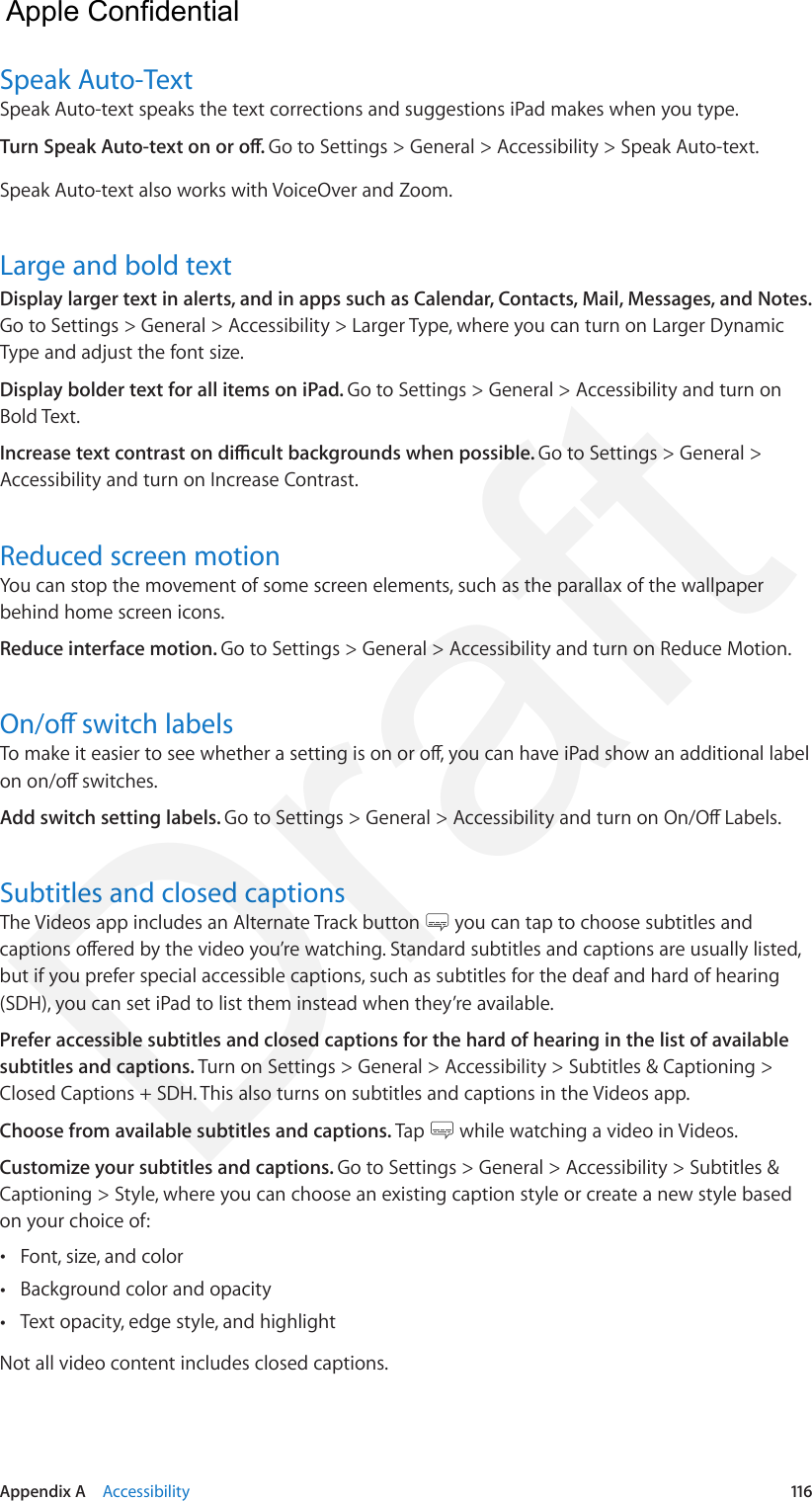 Appendix A    Accessibility  116Speak Auto-TextSpeak Auto-text speaks the text corrections and suggestions iPad makes when you type.Turn Speak Auto-text on or o. Go to Settings &gt; General &gt; Accessibility &gt; Speak Auto-text.Speak Auto-text also works with VoiceOver and Zoom.Large and bold textDisplay larger text in alerts, and in apps such as Calendar, Contacts, Mail, Messages, and Notes. Go to Settings &gt; General &gt; Accessibility &gt; Larger Type, where you can turn on Larger Dynamic Type and adjust the font size.Display bolder text for all items on iPad. Go to Settings &gt; General &gt; Accessibility and turn on Bold Text.Increase text contrast on dicult backgrounds when possible. Go to Settings &gt; General &gt; Accessibility and turn on Increase Contrast.Reduced screen motionYou can stop the movement of some screen elements, such as the parallax of the wallpaper behind home screen icons.Reduce interface motion. Go to Settings &gt; General &gt; Accessibility and turn on Reduce Motion.On/o switch labelsTo make it easier to see whether a setting is on or o, you can have iPad show an additional label on on/o switches.Add switch setting labels. Go to Settings &gt; General &gt; Accessibility and turn on On/O Labels.Subtitles and closed captionsThe Videos app includes an Alternate Track button   you can tap to choose subtitles and captions oered by the video you’re watching. Standard subtitles and captions are usually listed, but if you prefer special accessible captions, such as subtitles for the deaf and hard of hearing (SDH), you can set iPad to list them instead when they’re available.Prefer accessible subtitles and closed captions for the hard of hearing in the list of available subtitles and captions. Turn on Settings &gt; General &gt; Accessibility &gt; Subtitles &amp; Captioning &gt; Closed Captions + SDH. This also turns on subtitles and captions in the Videos app.Choose from available subtitles and captions. Tap   while watching a video in Videos.Customize your subtitles and captions. Go to Settings &gt; General &gt; Accessibility &gt; Subtitles &amp; Captioning &gt; Style, where you can choose an existing caption style or create a new style based on your choice of: •Font, size, and color •Background color and opacity •Text opacity, edge style, and highlightNot all video content includes closed captions.  Apple Confidential Draft