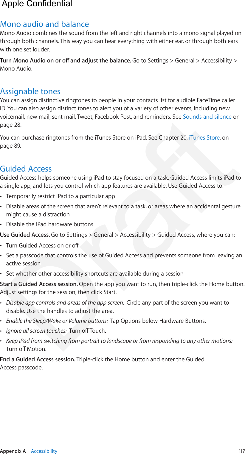 Appendix A    Accessibility  117Mono audio and balanceMono Audio combines the sound from the left and right channels into a mono signal played on through both channels. This way you can hear everything with either ear, or through both ears with one set louder.Turn Mono Audio on or o and adjust the balance. Go to Settings &gt; General &gt; Accessibility &gt; Mono Audio.Assignable tonesYou can assign distinctive ringtones to people in your contacts list for audible FaceTime caller ID. You can also assign distinct tones to alert you of a variety of other events, including new voicemail, new mail, sent mail, Tweet, Facebook Post, and reminders. See Sounds and silence on page 28. You can purchase ringtones from the iTunes Store on iPad. See Chapter 20, iTunes Store, on page 89.Guided AccessGuided Access helps someone using iPad to stay focused on a task. Guided Access limits iPad to a single app, and lets you control which app features are available. Use Guided Access to: •Temporarily restrict iPad to a particular app •Disable areas of the screen that aren’t relevant to a task, or areas where an accidental gesturemight cause a distraction •Disable the iPad hardware buttonsUse Guided Access. Go to Settings &gt; General &gt; Accessibility &gt; Guided Access, where you can: •Turn Guided Access on or o •Set a passcode that controls the use of Guided Access and prevents someone from leaving anactive session •Set whether other accessibility shortcuts are available during a sessionStart a Guided Access session. Open the app you want to run, then triple-click the Home button. Adjust settings for the session, then click Start. •Disable app controls and areas of the app screen:  Circle any part of the screen you want todisable. Use the handles to adjust the area. •Enable the Sleep/Wake or Volume buttons:  Tap Options below Hardware Buttons. •Ignore all screen touches:  Turn o Touch. •Keep iPad from switching from portrait to landscape or from responding to any other motions: Turn o Motion.End a Guided Access session. Triple-click the Home button and enter the Guided Access passcode.  Apple Confidential Draft