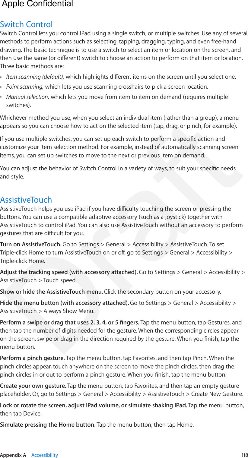 Appendix A    Accessibility  118Switch ControlSwitch Control lets you control iPad using a single switch, or multiple switches. Use any of several methods to perform actions such as selecting, tapping, dragging, typing, and even free-hand drawing. The basic technique is to use a switch to select an item or location on the screen, and then use the same (or dierent) switch to choose an action to perform on that item or location. Three basic methods are: •Item scanning (default), which highlights dierent items on the screen until you select one. •Point scanning, which lets you use scanning crosshairs to pick a screen location. •Manual selection, which lets you move from item to item on demand (requires multipleswitches).Whichever method you use, when you select an individual item (rather than a group), a menu appears so you can choose how to act on the selected item (tap, drag, or pinch, for example).If you use multiple switches, you can set up each switch to perform a specic action and customize your item selection method. For example, instead of automatically scanning screen items, you can set up switches to move to the next or previous item on demand.You can adjust the behavior of Switch Control in a variety of ways, to suit your specic needs and style.AssistiveTouchAssistiveTouch helps you use iPad if you have diculty touching the screen or pressing the buttons. You can use a compatible adaptive accessory (such as a joystick) together with AssistiveTouch to control iPad. You can also use AssistiveTouch without an accessory to perform gestures that are dicult for you.Turn on AssistiveTouch. Go to Settings &gt; General &gt; Accessibility &gt; AssistiveTouch. To set Triple-click Home to turn AssistiveTouch on or o, go to Settings &gt; General &gt; Accessibility &gt; Triple-click Home.Adjust the tracking speed (with accessory attached). Go to Settings &gt; General &gt; Accessibility &gt; AssistiveTouch &gt; Touch speed.Show or hide the AssistiveTouch menu. Click the secondary button on your accessory.Hide the menu button (with accessory attached). Go to Settings &gt; General &gt; Accessibility &gt; AssistiveTouch &gt; Always Show Menu.Perform a swipe or drag that uses 2, 3, 4, or 5 ngers. Tap the menu button, tap Gestures, and then tap the number of digits needed for the gesture. When the corresponding circles appear on the screen, swipe or drag in the direction required by the gesture. When you nish, tap the menu button.Perform a pinch gesture. Tap the menu button, tap Favorites, and then tap Pinch. When the pinch circles appear, touch anywhere on the screen to move the pinch circles, then drag the pinch circles in or out to perform a pinch gesture. When you nish, tap the menu button.Create your own gesture. Tap the menu button, tap Favorites, and then tap an empty gesture placeholder. Or, go to Settings &gt; General &gt; Accessibility &gt; AssistiveTouch &gt; Create New Gesture.Lock or rotate the screen, adjust iPad volume, or simulate shaking iPad. Tap the menu button, then tap Device.Simulate pressing the Home button. Tap the menu button, then tap Home.  Apple Confidential Draft