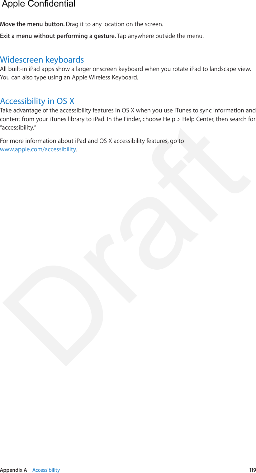 Appendix A    Accessibility  119Move the menu button. Drag it to any location on the screen.Exit a menu without performing a gesture. Tap anywhere outside the menu.Widescreen keyboardsAll built-in iPad apps show a larger onscreen keyboard when you rotate iPad to landscape view. You can also type using an Apple Wireless Keyboard.Accessibility in OS XTake advantage of the accessibility features in OS X when you use iTunes to sync information and content from your iTunes library to iPad. In the Finder, choose Help &gt; Help Center, then search for “accessibility.”For more information about iPad and OS X accessibility features, go to www.apple.com/accessibility.  Apple Confidential Draft