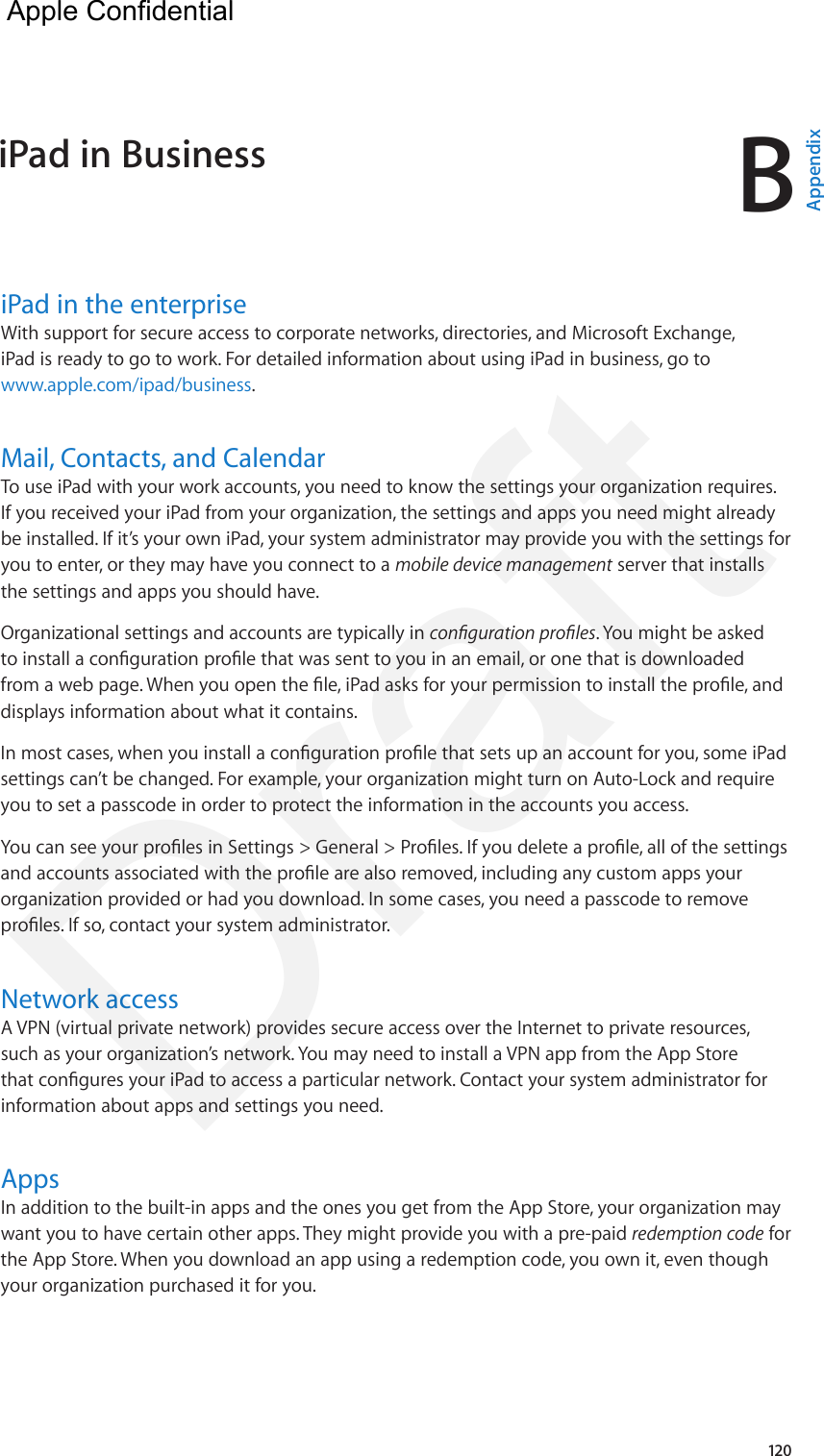 B120iPad in the enterpriseWith support for secure access to corporate networks, directories, and Microsoft Exchange, iPad is ready to go to work. For detailed information about using iPad in business, go to www.apple.com/ipad/business.Mail, Contacts, and CalendarTo use iPad with your work accounts, you need to know the settings your organization requires. If you received your iPad from your organization, the settings and apps you need might already be installed. If it’s your own iPad, your system administrator may provide you with the settings for you to enter, or they may have you connect to a mobile device management server that installs the settings and apps you should have.Organizational settings and accounts are typically in conguration proles. You might be asked to install a conguration prole that was sent to you in an email, or one that is downloaded from a web page. When you open the le, iPad asks for your permission to install the prole, and displays information about what it contains.In most cases, when you install a conguration prole that sets up an account for you, some iPad settings can’t be changed. For example, your organization might turn on Auto-Lock and require you to set a passcode in order to protect the information in the accounts you access.You can see your proles in Settings &gt; General &gt; Proles. If you delete a prole, all of the settings and accounts associated with the prole are also removed, including any custom apps your organization provided or had you download. In some cases, you need a passcode to remove proles. If so, contact your system administrator.Network accessA VPN (virtual private network) provides secure access over the Internet to private resources, such as your organization’s network. You may need to install a VPN app from the App Store that congures your iPad to access a particular network. Contact your system administrator for information about apps and settings you need.  AppsIn addition to the built-in apps and the ones you get from the App Store, your organization may want you to have certain other apps. They might provide you with a pre-paid redemption code for the App Store. When you download an app using a redemption code, you own it, even though your organization purchased it for you.iPad in Business  AppendixApple Confidential Draft