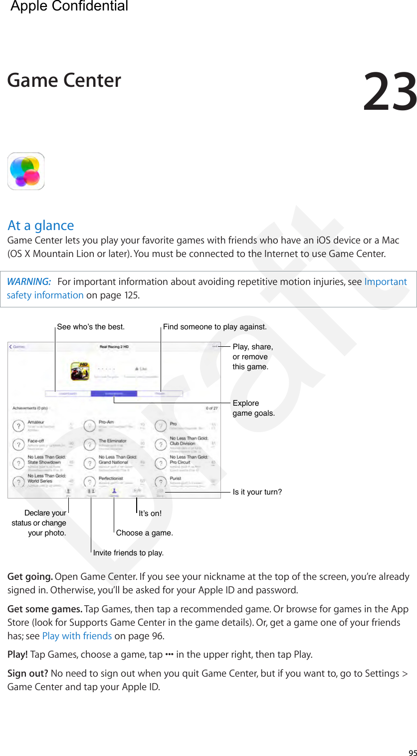 2395At a glanceGame Center lets you play your favorite games with friends who have an iOS device or a Mac (OS X Mountain Lion or later). You must be connected to the Internet to use Game Center.WARNING:   For important information about avoiding repetitive motion injuries, see Important safety information on page 125.Declare your status or change your photo.Declare your status or change your photo.See who’s the best.See who’s the best.Play, share, or remove this game.Play, share, or remove this game.Explore game goals.Explore game goals.Is it your turn?Is it your turn?Invite friends to play.Invite friends to play.Choose a game.Choose a game.It’s on!It’s on!Find someone to play against.Find someone to play against.Get going. Open Game Center. If you see your nickname at the top of the screen, you’re already signed in. Otherwise, you’ll be asked for your Apple ID and password.Get some games. Tap Games, then tap a recommended game. Or browse for games in the App Store (look for Supports Game Center in the game details). Or, get a game one of your friends has; see Play with friends on page 96.Play! Tap Games, choose a game, tap ••• in the upper right, then tap Play.Sign out? No need to sign out when you quit Game Center, but if you want to, go to Settings &gt; Game Center and tap your Apple ID.Game Center  Apple Confidential Draft