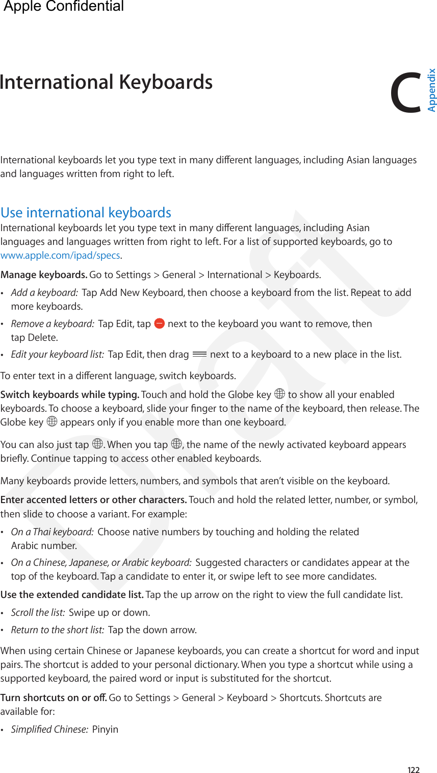 C122International keyboards let you type text in many dierent languages, including Asian languages and languages written from right to left.Use international keyboardsInternational keyboards let you type text in many dierent languages, including Asian languages and languages written from right to left. For a list of supported keyboards, go to www.apple.com/ipad/specs.Manage keyboards. Go to Settings &gt; General &gt; International &gt; Keyboards. •Add a keyboard:  Tap Add New Keyboard, then choose a keyboard from the list. Repeat to addmore keyboards. •Remove a keyboard:  Tap Edit, tap   next to the keyboard you want to remove, thentap Delete. •Edit your keyboard list:  Tap Edit, then drag  next to a keyboard to a new place in the list.To enter text in a dierent language, switch keyboards.Switch keyboards while typing. Touch and hold the Globe key   to show all your enabled keyboards. To choose a keyboard, slide your nger to the name of the keyboard, then release. The Globe key   appears only if you enable more than one keyboard.You can also just tap  . When you tap  , the name of the newly activated keyboard appears briey. Continue tapping to access other enabled keyboards.Many keyboards provide letters, numbers, and symbols that aren’t visible on the keyboard.Enter accented letters or other characters. Touch and hold the related letter, number, or symbol, then slide to choose a variant. For example: •On a Thai keyboard:  Choose native numbers by touching and holding the relatedArabic number. •On a Chinese, Japanese, or Arabic keyboard:  Suggested characters or candidates appear at thetop of the keyboard. Tap a candidate to enter it, or swipe left to see more candidates.Use the extended candidate list. Tap the up arrow on the right to view the full candidate list. •Scroll the list:  Swipe up or down. •Return to the short list:  Tap the down arrow.When using certain Chinese or Japanese keyboards, you can create a shortcut for word and input pairs. The shortcut is added to your personal dictionary. When you type a shortcut while using a supported keyboard, the paired word or input is substituted for the shortcut. Turn shortcuts on or o. Go to Settings &gt; General &gt; Keyboard &gt; Shortcuts. Shortcuts are available for: •Simplied Chinese:  PinyinInternational Keyboards  AppendixApple Confidential Draft