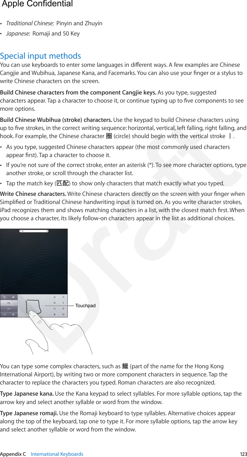 Appendix C    International Keyboards  123 •Traditional Chinese:  Pinyin and Zhuyin •Japanese:  Romaji and 50 KeySpecial input methodsYou can use keyboards to enter some languages in dierent ways. A few examples are Chinese Cangjie and Wubihua, Japanese Kana, and Facemarks. You can also use your nger or a stylus to write Chinese characters on the screen.Build Chinese characters from the component Cangjie keys. As you type, suggested characters appear. Tap a character to choose it, or continue typing up to ve components to see more options.Build Chinese Wubihua (stroke) characters. Use the keypad to build Chinese characters using up to ve strokes, in the correct writing sequence: horizontal, vertical, left falling, right falling, and hook. For example, the Chinese character 圈 (circle) should begin with the vertical stroke 丨. •As you type, suggested Chinese characters appear (the most commonly used charactersappear rst). Tap a character to choose it. •If you’re not sure of the correct stroke, enter an asterisk (*). To see more character options, typeanother stroke, or scroll through the character list. •Tap the match key (匹配) to show only characters that match exactly what you typed.Write Chinese characters. Write Chinese characters directly on the screen with your nger when Simplied or Traditional Chinese handwriting input is turned on. As you write character strokes, iPad recognizes them and shows matching characters in a list, with the closest match rst. When you choose a character, its likely follow-on characters appear in the list as additional choices.TouchpadTouchpadYou can type some complex characters, such as 鱲 (part of the name for the Hong Kong International Airport), by writing two or more component characters in sequence. Tap the character to replace the characters you typed. Roman characters are also recognized.Type Japanese kana. Use the Kana keypad to select syllables. For more syllable options, tap the arrow key and select another syllable or word from the window.Type Japanese romaji. Use the Romaji keyboard to type syllables. Alternative choices appear along the top of the keyboard, tap one to type it. For more syllable options, tap the arrow key and select another syllable or word from the window.  Apple Confidential Draft