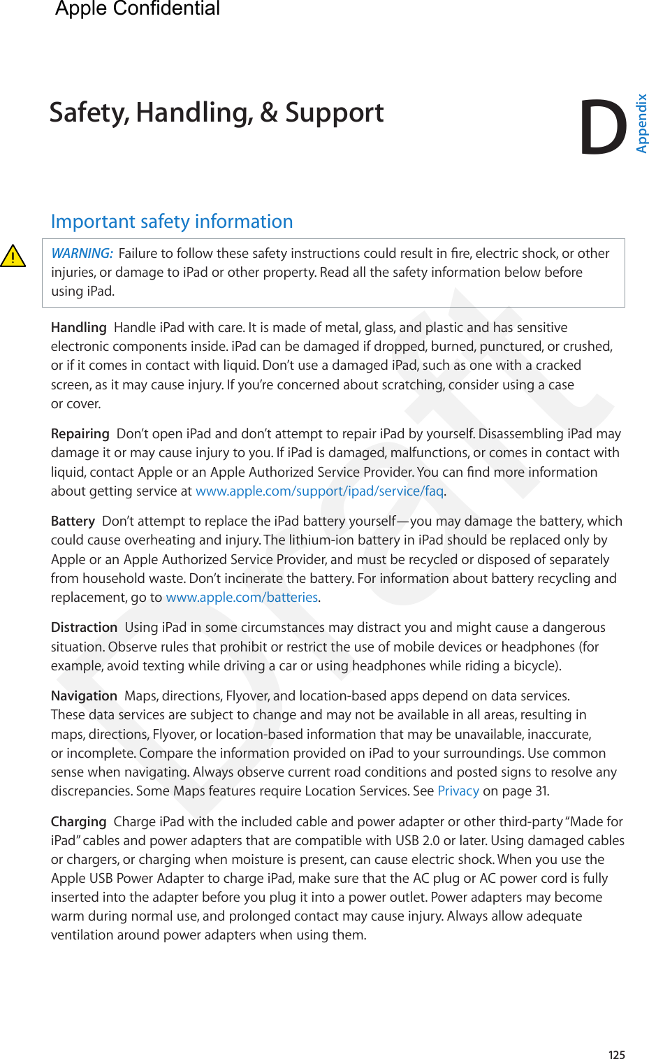 D125Important safety informationWARNING:  Failure to follow these safety instructions could result in re, electric shock, or other injuries, or damage to iPad or other property. Read all the safety information below before using iPad.Handling  Handle iPad with care. It is made of metal, glass, and plastic and has sensitive electronic components inside. iPad can be damaged if dropped, burned, punctured, or crushed, or if it comes in contact with liquid. Don’t use a damaged iPad, such as one with a cracked screen, as it may cause injury. If you’re concerned about scratching, consider using a case or cover.Repairing  Don’t open iPad and don’t attempt to repair iPad by yourself. Disassembling iPad may damage it or may cause injury to you. If iPad is damaged, malfunctions, or comes in contact with liquid, contact Apple or an Apple Authorized Service Provider. You can nd more information about getting service at www.apple.com/support/ipad/service/faq.Battery  Don’t attempt to replace the iPad battery yourself—you may damage the battery, which could cause overheating and injury. The lithium-ion battery in iPad should be replaced only by Apple or an Apple Authorized Service Provider, and must be recycled or disposed of separately from household waste. Don’t incinerate the battery. For information about battery recycling and replacement, go to www.apple.com/batteries.Distraction  Using iPad in some circumstances may distract you and might cause a dangerous situation. Observe rules that prohibit or restrict the use of mobile devices or headphones (for example, avoid texting while driving a car or using headphones while riding a bicycle).Navigation  Maps, directions, Flyover, and location-based apps depend on data services. These data services are subject to change and may not be available in all areas, resulting in maps, directions, Flyover, or location-based information that may be unavailable, inaccurate, or incomplete. Compare the information provided on iPad to your surroundings. Use common sense when navigating. Always observe current road conditions and posted signs to resolve any discrepancies. Some Maps features require Location Services. See Privacy on page 31.Charging  Charge iPad with the included cable and power adapter or other third-party “Made for iPad” cables and power adapters that are compatible with USB 2.0 or later. Using damaged cables or chargers, or charging when moisture is present, can cause electric shock. When you use the Apple USB Power Adapter to charge iPad, make sure that the AC plug or AC power cord is fully inserted into the adapter before you plug it into a power outlet. Power adapters may become warm during normal use, and prolonged contact may cause injury. Always allow adequate ventilation around power adapters when using them.Safety, Handling, &amp; Support  AppendixApple Confidential Draft