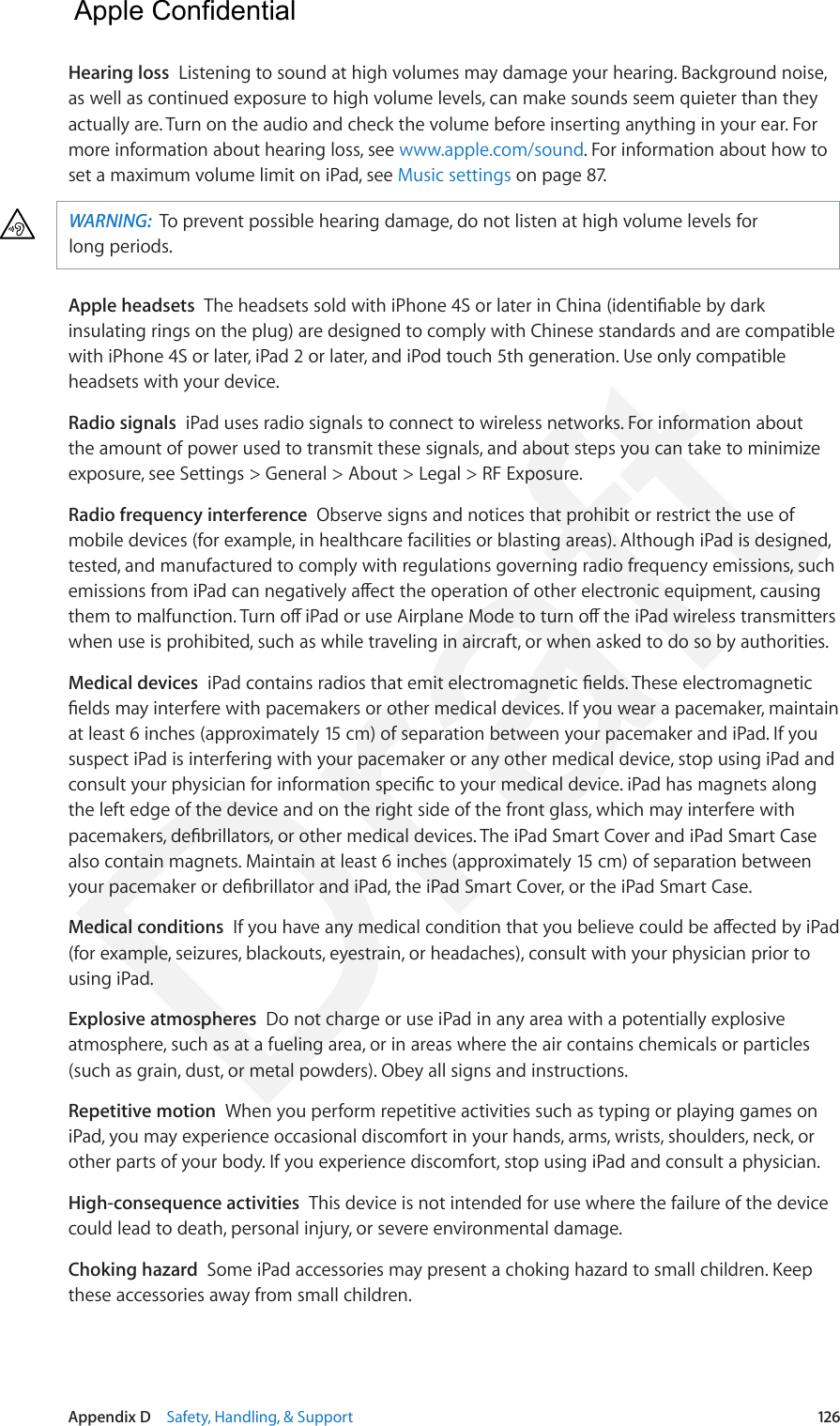 Appendix D    Safety, Handling, &amp; Support  126Hearing loss  Listening to sound at high volumes may damage your hearing. Background noise, as well as continued exposure to high volume levels, can make sounds seem quieter than they actually are. Turn on the audio and check the volume before inserting anything in your ear. For more information about hearing loss, see www.apple.com/sound. For information about how to set a maximum volume limit on iPad, see Music settings on page 87.WARNING:  To prevent possible hearing damage, do not listen at high volume levels for long periods.Apple headsets  The headsets sold with iPhone 4S or later in China (identiable by dark insulating rings on the plug) are designed to comply with Chinese standards and are compatible with iPhone 4S or later, iPad 2 or later, and iPod touch 5th generation. Use only compatible headsets with your device.Radio signals  iPad uses radio signals to connect to wireless networks. For information about the amount of power used to transmit these signals, and about steps you can take to minimize exposure, see Settings &gt; General &gt; About &gt; Legal &gt; RF Exposure.Radio frequency interference  Observe signs and notices that prohibit or restrict the use of mobile devices (for example, in healthcare facilities or blasting areas). Although iPad is designed, tested, and manufactured to comply with regulations governing radio frequency emissions, such emissions from iPad can negatively aect the operation of other electronic equipment, causing them to malfunction. Turn o iPad or use Airplane Mode to turn o the iPad wireless transmitters when use is prohibited, such as while traveling in aircraft, or when asked to do so by authorities.Medical devices  iPad contains radios that emit electromagnetic elds. These electromagnetic elds may interfere with pacemakers or other medical devices. If you wear a pacemaker, maintain at least 6 inches (approximately 15 cm) of separation between your pacemaker and iPad. If you suspect iPad is interfering with your pacemaker or any other medical device, stop using iPad and consult your physician for information specic to your medical device. iPad has magnets along the left edge of the device and on the right side of the front glass, which may interfere with pacemakers, debrillators, or other medical devices. The iPad Smart Cover and iPad Smart Case also contain magnets. Maintain at least 6 inches (approximately 15 cm) of separation between your pacemaker or debrillator and iPad, the iPad Smart Cover, or the iPad Smart Case.Medical conditions  If you have any medical condition that you believe could be aected by iPad (for example, seizures, blackouts, eyestrain, or headaches), consult with your physician prior to using iPad. Explosive atmospheres  Do not charge or use iPad in any area with a potentially explosive atmosphere, such as at a fueling area, or in areas where the air contains chemicals or particles (such as grain, dust, or metal powders). Obey all signs and instructions.Repetitive motion  When you perform repetitive activities such as typing or playing games on iPad, you may experience occasional discomfort in your hands, arms, wrists, shoulders, neck, or other parts of your body. If you experience discomfort, stop using iPad and consult a physician.High-consequence activities  This device is not intended for use where the failure of the device could lead to death, personal injury, or severe environmental damage.Choking hazard  Some iPad accessories may present a choking hazard to small children. Keep these accessories away from small children.  Apple Confidential Draft