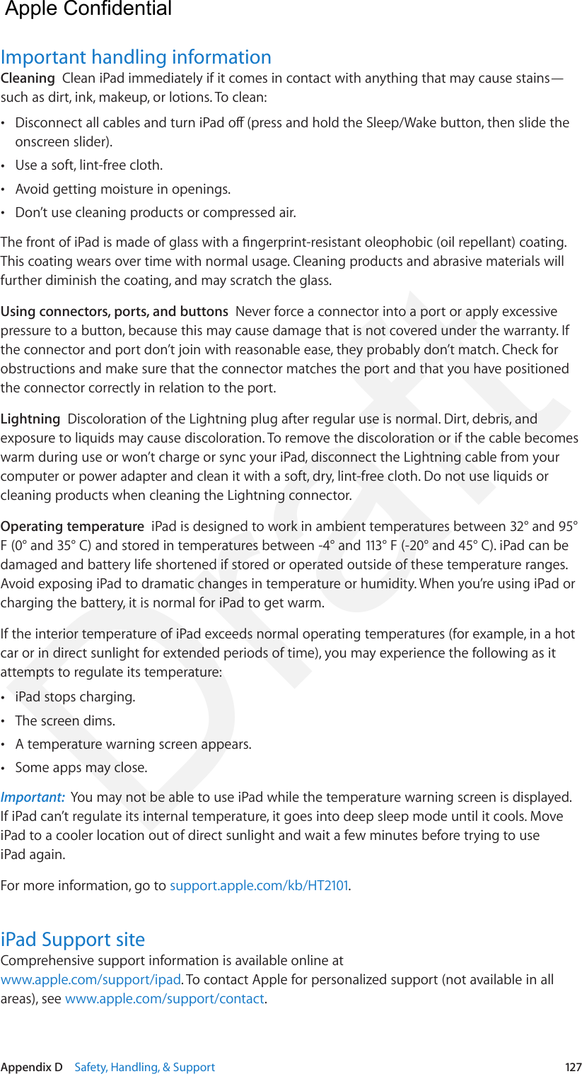 Appendix D    Safety, Handling, &amp; Support  127Important handling informationCleaning  Clean iPad immediately if it comes in contact with anything that may cause stains—such as dirt, ink, makeup, or lotions. To clean: •Disconnect all cables and turn iPad o (press and hold the Sleep/Wake button, then slide theonscreen slider). •Use a soft, lint-free cloth. •Avoid getting moisture in openings. •Don’t use cleaning products or compressed air.The front of iPad is made of glass with a ngerprint-resistant oleophobic (oil repellant) coating. This coating wears over time with normal usage. Cleaning products and abrasive materials will further diminish the coating, and may scratch the glass.Using connectors, ports, and buttons  Never force a connector into a port or apply excessive pressure to a button, because this may cause damage that is not covered under the warranty. If the connector and port don’t join with reasonable ease, they probably don’t match. Check for obstructions and make sure that the connector matches the port and that you have positioned the connector correctly in relation to the port.Lightning  Discoloration of the Lightning plug after regular use is normal. Dirt, debris, and exposure to liquids may cause discoloration. To remove the discoloration or if the cable becomes warm during use or won’t charge or sync your iPad, disconnect the Lightning cable from your computer or power adapter and clean it with a soft, dry, lint-free cloth. Do not use liquids or cleaning products when cleaning the Lightning connector.Operating temperature  iPad is designed to work in ambient temperatures between 32° and 95° F (0° and 35° C) and stored in temperatures between -4° and 113° F (-20° and 45° C). iPad can be damaged and battery life shortened if stored or operated outside of these temperature ranges. Avoid exposing iPad to dramatic changes in temperature or humidity. When you’re using iPad or charging the battery, it is normal for iPad to get warm.If the interior temperature of iPad exceeds normal operating temperatures (for example, in a hot car or in direct sunlight for extended periods of time), you may experience the following as it attempts to regulate its temperature: •iPad stops charging. •The screen dims. •A temperature warning screen appears. •Some apps may close.Important:  You may not be able to use iPad while the temperature warning screen is displayed. If iPad can’t regulate its internal temperature, it goes into deep sleep mode until it cools. Move iPad to a cooler location out of direct sunlight and wait a few minutes before trying to use iPad again.For more information, go to support.apple.com/kb/HT2101.iPad Support siteComprehensive support information is available online at www.apple.com/support/ipad. To contact Apple for personalized support (not available in all areas), see www.apple.com/support/contact.  Apple Confidential Draft