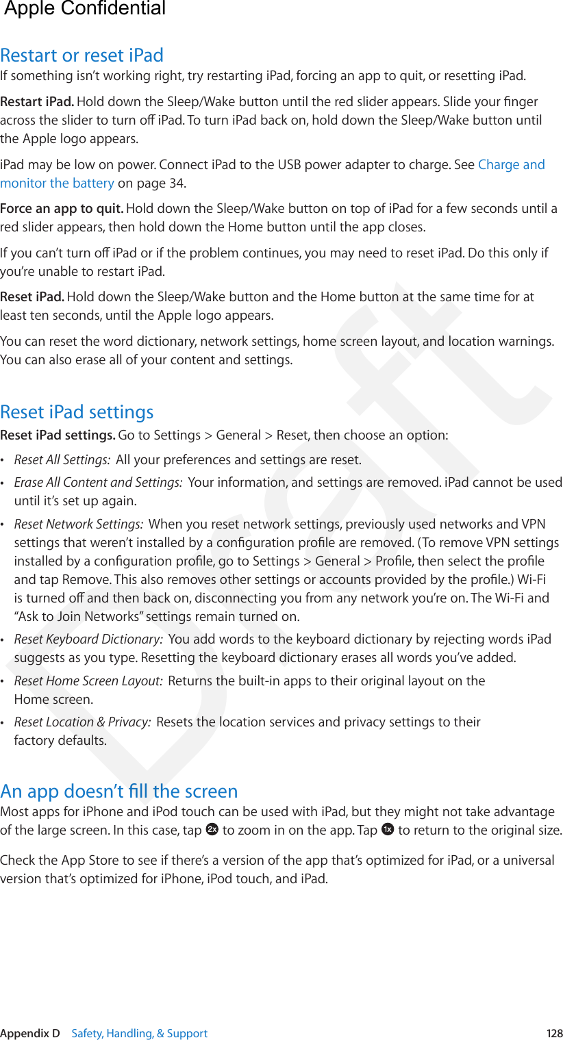 Appendix D    Safety, Handling, &amp; Support  128Restart or reset iPadIf something isn’t working right, try restarting iPad, forcing an app to quit, or resetting iPad.Restart iPad. Hold down the Sleep/Wake button until the red slider appears. Slide your nger across the slider to turn o iPad. To turn iPad back on, hold down the Sleep/Wake button until the Apple logo appears.iPad may be low on power. Connect iPad to the USB power adapter to charge. See Charge and monitor the battery on page 34.Force an app to quit. Hold down the Sleep/Wake button on top of iPad for a few seconds until a red slider appears, then hold down the Home button until the app closes.If you can’t turn o iPad or if the problem continues, you may need to reset iPad. Do this only if you’re unable to restart iPad.Reset iPad. Hold down the Sleep/Wake button and the Home button at the same time for at least ten seconds, until the Apple logo appears.You can reset the word dictionary, network settings, home screen layout, and location warnings. You can also erase all of your content and settings.Reset iPad settingsReset iPad settings. Go to Settings &gt; General &gt; Reset, then choose an option: •Reset All Settings:  All your preferences and settings are reset. •Erase All Content and Settings:  Your information, and settings are removed. iPad cannot be useduntil it’s set up again. •Reset Network Settings:  When you reset network settings, previously used networks and VPNsettings that weren’t installed by a conguration prole are removed. (To remove VPN settingsinstalled by a conguration prole, go to Settings &gt; General &gt; Prole, then select the proleand tap Remove. This also removes other settings or accounts provided by the prole.) Wi-Fiis turned o and then back on, disconnecting you from any network you’re on. The Wi-Fi and“Ask to Join Networks” settings remain turned on. •Reset Keyboard Dictionary:  You add words to the keyboard dictionary by rejecting words iPadsuggests as you type. Resetting the keyboard dictionary erases all words you’ve added. •Reset Home Screen Layout:  Returns the built-in apps to their original layout on theHome screen. •Reset Location &amp; Privacy:  Resets the location services and privacy settings to theirfactory defaults.An app doesn’t ll the screenMost apps for iPhone and iPod touch can be used with iPad, but they might not take advantage of the large screen. In this case, tap   to zoom in on the app. Tap   to return to the original size.Check the App Store to see if there’s a version of the app that’s optimized for iPad, or a universal version that’s optimized for iPhone, iPod touch, and iPad.  Apple Confidential Draft