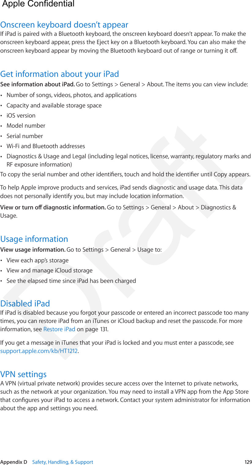 Appendix D    Safety, Handling, &amp; Support  129Onscreen keyboard doesn’t appearIf iPad is paired with a Bluetooth keyboard, the onscreen keyboard doesn’t appear. To make the onscreen keyboard appear, press the Eject key on a Bluetooth keyboard. You can also make the onscreen keyboard appear by moving the Bluetooth keyboard out of range or turning it o.Get information about your iPadSee information about iPad. Go to Settings &gt; General &gt; About. The items you can view include: •Number of songs, videos, photos, and applications •Capacity and available storage space •iOS version •Model number •Serial number •Wi-Fi and Bluetooth addresses •Diagnostics &amp; Usage and Legal (including legal notices, license, warranty, regulatory marks andRF exposure information)To copy the serial number and other identiers, touch and hold the identier until Copy appears.To help Apple improve products and services, iPad sends diagnostic and usage data. This data does not personally identify you, but may include location information.View or turn o diagnostic information. Go to Settings &gt; General &gt; About &gt; Diagnostics &amp; Usage.Usage informationView usage information. Go to Settings &gt; General &gt; Usage to: •View each app’s storage •View and manage iCloud storage •See the elapsed time since iPad has been chargedDisabled iPadIf iPad is disabled because you forgot your passcode or entered an incorrect passcode too many times, you can restore iPad from an iTunes or iCloud backup and reset the passcode. For more information, see Restore iPad on page 131.If you get a message in iTunes that your iPad is locked and you must enter a passcode, see support.apple.com/kb/HT1212.VPN settingsA VPN (virtual private network) provides secure access over the Internet to private networks, such as the network at your organization. You may need to install a VPN app from the App Store that congures your iPad to access a network. Contact your system administrator for information about the app and settings you need.  Apple Confidential Draft