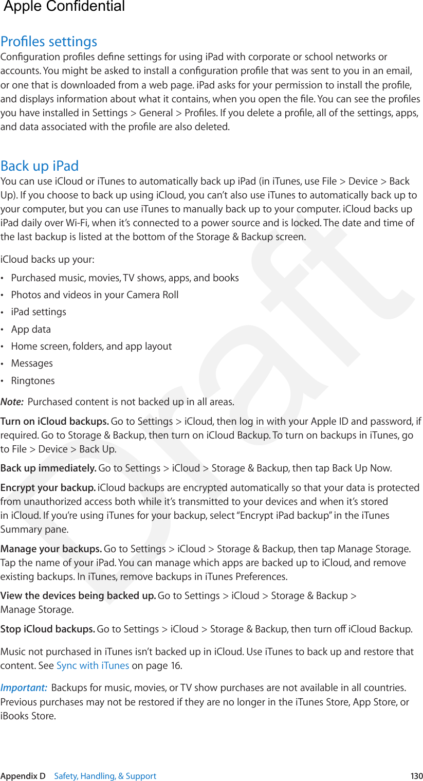 Appendix D    Safety, Handling, &amp; Support  130Proles settingsConguration proles dene settings for using iPad with corporate or school networks or accounts. You might be asked to install a conguration prole that was sent to you in an email, or one that is downloaded from a web page. iPad asks for your permission to install the prole, and displays information about what it contains, when you open the le. You can see the proles you have installed in Settings &gt; General &gt; Proles. If you delete a prole, all of the settings, apps, and data associated with the prole are also deleted.Back up iPadYou can use iCloud or iTunes to automatically back up iPad (in iTunes, use File &gt; Device &gt; Back Up). If you choose to back up using iCloud, you can’t also use iTunes to automatically back up to your computer, but you can use iTunes to manually back up to your computer. iCloud backs up iPad daily over Wi-Fi, when it’s connected to a power source and is locked. The date and time of the last backup is listed at the bottom of the Storage &amp; Backup screen. iCloud backs up your: •Purchased music, movies, TV shows, apps, and books •Photos and videos in your Camera Roll •iPad settings •App data •Home screen, folders, and app layout •Messages •RingtonesNote:  Purchased content is not backed up in all areas.Turn on iCloud backups. Go to Settings &gt; iCloud, then log in with your Apple ID and password, if required. Go to Storage &amp; Backup, then turn on iCloud Backup. To turn on backups in iTunes, go to File &gt; Device &gt; Back Up.Back up immediately. Go to Settings &gt; iCloud &gt; Storage &amp; Backup, then tap Back Up Now.Encrypt your backup. iCloud backups are encrypted automatically so that your data is protected from unauthorized access both while it’s transmitted to your devices and when it’s stored in iCloud. If you’re using iTunes for your backup, select “Encrypt iPad backup” in the iTunes Summary pane.Manage your backups. Go to Settings &gt; iCloud &gt; Storage &amp; Backup, then tap Manage Storage. Tap the name of your iPad. You can manage which apps are backed up to iCloud, and remove existing backups. In iTunes, remove backups in iTunes Preferences.View the devices being backed up. Go to Settings &gt; iCloud &gt; Storage &amp; Backup &gt; Manage Storage.Stop iCloud backups. Go to Settings &gt; iCloud &gt; Storage &amp; Backup, then turn o iCloud Backup.Music not purchased in iTunes isn’t backed up in iCloud. Use iTunes to back up and restore that content. See Sync with iTunes on page 16.Important:  Backups for music, movies, or TV show purchases are not available in all countries. Previous purchases may not be restored if they are no longer in the iTunes Store, App Store, or iBooks Store.   Apple Confidential Draft