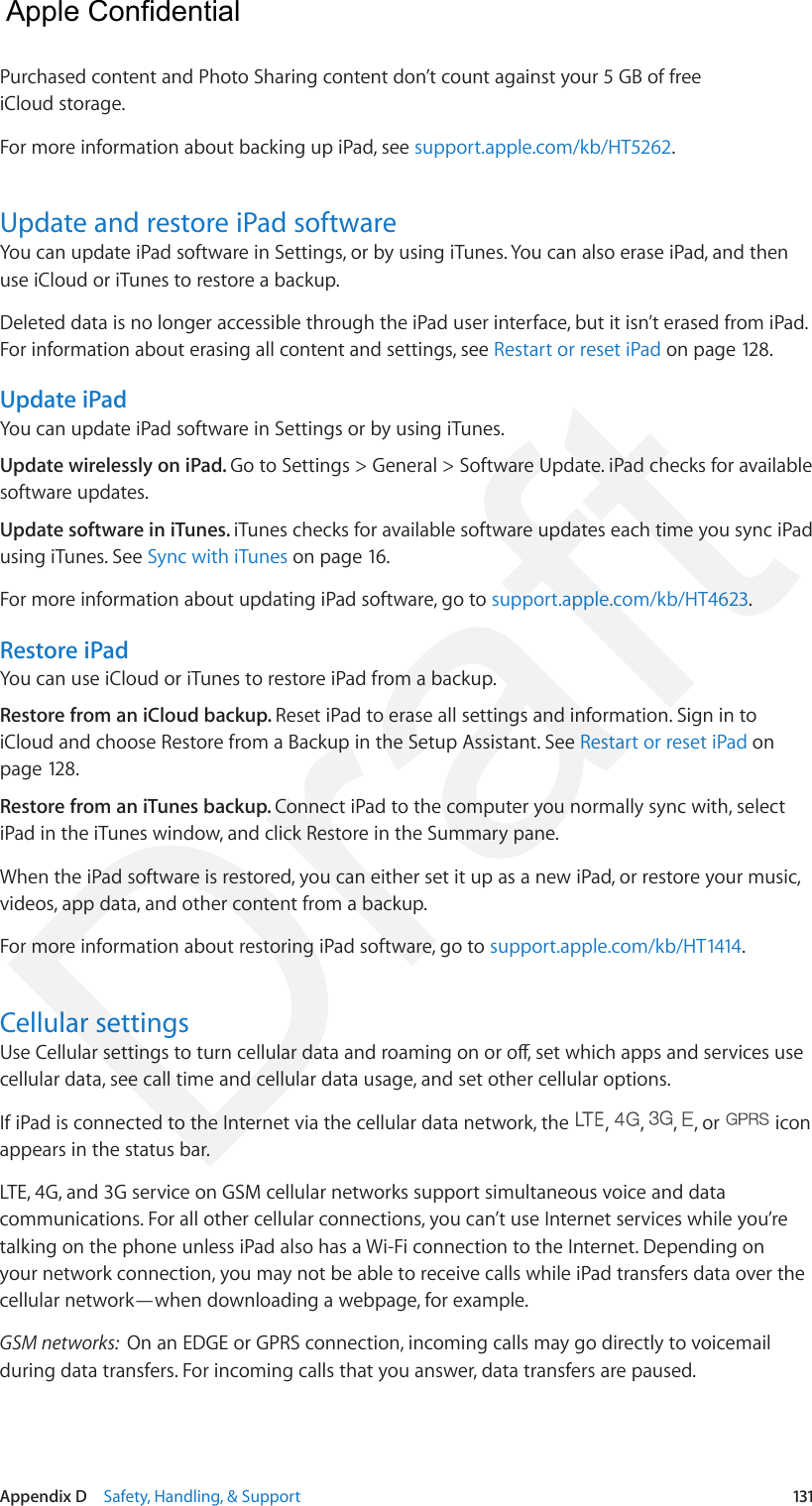 Appendix D    Safety, Handling, &amp; Support  131Purchased content and Photo Sharing content don’t count against your 5 GB of free iCloud storage.For more information about backing up iPad, see support.apple.com/kb/HT5262.Update and restore iPad softwareYou can update iPad software in Settings, or by using iTunes. You can also erase iPad, and then use iCloud or iTunes to restore a backup.Deleted data is no longer accessible through the iPad user interface, but it isn’t erased from iPad. For information about erasing all content and settings, see Restart or reset iPad on page 128.Update iPadYou can update iPad software in Settings or by using iTunes. Update wirelessly on iPad. Go to Settings &gt; General &gt; Software Update. iPad checks for available software updates.Update software in iTunes. iTunes checks for available software updates each time you sync iPad using iTunes. See Sync with iTunes on page 16.For more information about updating iPad software, go to support.apple.com/kb/HT4623.Restore iPadYou can use iCloud or iTunes to restore iPad from a backup. Restore from an iCloud backup. Reset iPad to erase all settings and information. Sign in to iCloud and choose Restore from a Backup in the Setup Assistant. See Restart or reset iPad on page 128.Restore from an iTunes backup. Connect iPad to the computer you normally sync with, select iPad in the iTunes window, and click Restore in the Summary pane.When the iPad software is restored, you can either set it up as a new iPad, or restore your music, videos, app data, and other content from a backup.For more information about restoring iPad software, go to support.apple.com/kb/HT1414.Cellular settingsUse Cellular settings to turn cellular data and roaming on or o, set which apps and services use cellular data, see call time and cellular data usage, and set other cellular options.If iPad is connected to the Internet via the cellular data network, the  ,  ,  ,  , or   icon appears in the status bar.LTE, 4G, and 3G service on GSM cellular networks support simultaneous voice and data communications. For all other cellular connections, you can’t use Internet services while you’re talking on the phone unless iPad also has a Wi-Fi connection to the Internet. Depending on your network connection, you may not be able to receive calls while iPad transfers data over the cellular network—when downloading a webpage, for example.GSM networks:  On an EDGE or GPRS connection, incoming calls may go directly to voicemail during data transfers. For incoming calls that you answer, data transfers are paused.  Apple Confidential Draft