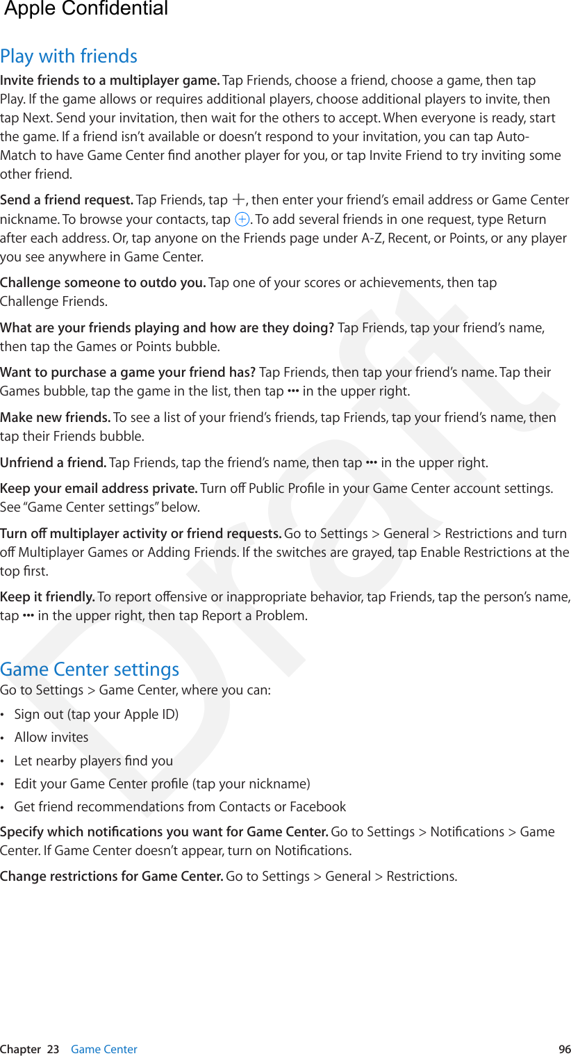 Chapter  23    Game Center  96Play with friendsInvite friends to a multiplayer game. Tap Friends, choose a friend, choose a game, then tap Play. If the game allows or requires additional players, choose additional players to invite, then tap Next. Send your invitation, then wait for the others to accept. When everyone is ready, start the game. If a friend isn’t available or doesn’t respond to your invitation, you can tap Auto-Match to have Game Center nd another player for you, or tap Invite Friend to try inviting some other friend.Send a friend request. Tap Friends, tap  , then enter your friend’s email address or Game Center nickname. To browse your contacts, tap  . To add several friends in one request, type Return after each address. Or, tap anyone on the Friends page under A-Z, Recent, or Points, or any player you see anywhere in Game Center.Challenge someone to outdo you. Tap one of your scores or achievements, then tap Challenge Friends.What are your friends playing and how are they doing? Tap Friends, tap your friend’s name, then tap the Games or Points bubble.Want to purchase a game your friend has? Tap Friends, then tap your friend’s name. Tap their Games bubble, tap the game in the list, then tap ••• in the upper right.Make new friends. To see a list of your friend’s friends, tap Friends, tap your friend’s name, then tap their Friends bubble.Unfriend a friend. Tap Friends, tap the friend’s name, then tap ••• in the upper right.Keep your email address private. Turn o Public Prole in your Game Center account settings. See “Game Center settings” below.Turn o multiplayer activity or friend requests. Go to Settings &gt; General &gt; Restrictions and turn o Multiplayer Games or Adding Friends. If the switches are grayed, tap Enable Restrictions at the top rst.Keep it friendly. To report oensive or inappropriate behavior, tap Friends, tap the person’s name, tap ••• in the upper right, then tap Report a Problem.Game Center settingsGo to Settings &gt; Game Center, where you can: •Sign out (tap your Apple ID) •Allow invites •Let nearby players nd you •Edit your Game Center prole (tap your nickname) •Get friend recommendations from Contacts or FacebookSpecify which notications you want for Game Center. Go to Settings &gt; Notications &gt; Game Center. If Game Center doesn’t appear, turn on Notications.Change restrictions for Game Center. Go to Settings &gt; General &gt; Restrictions.  Apple Confidential Draft
