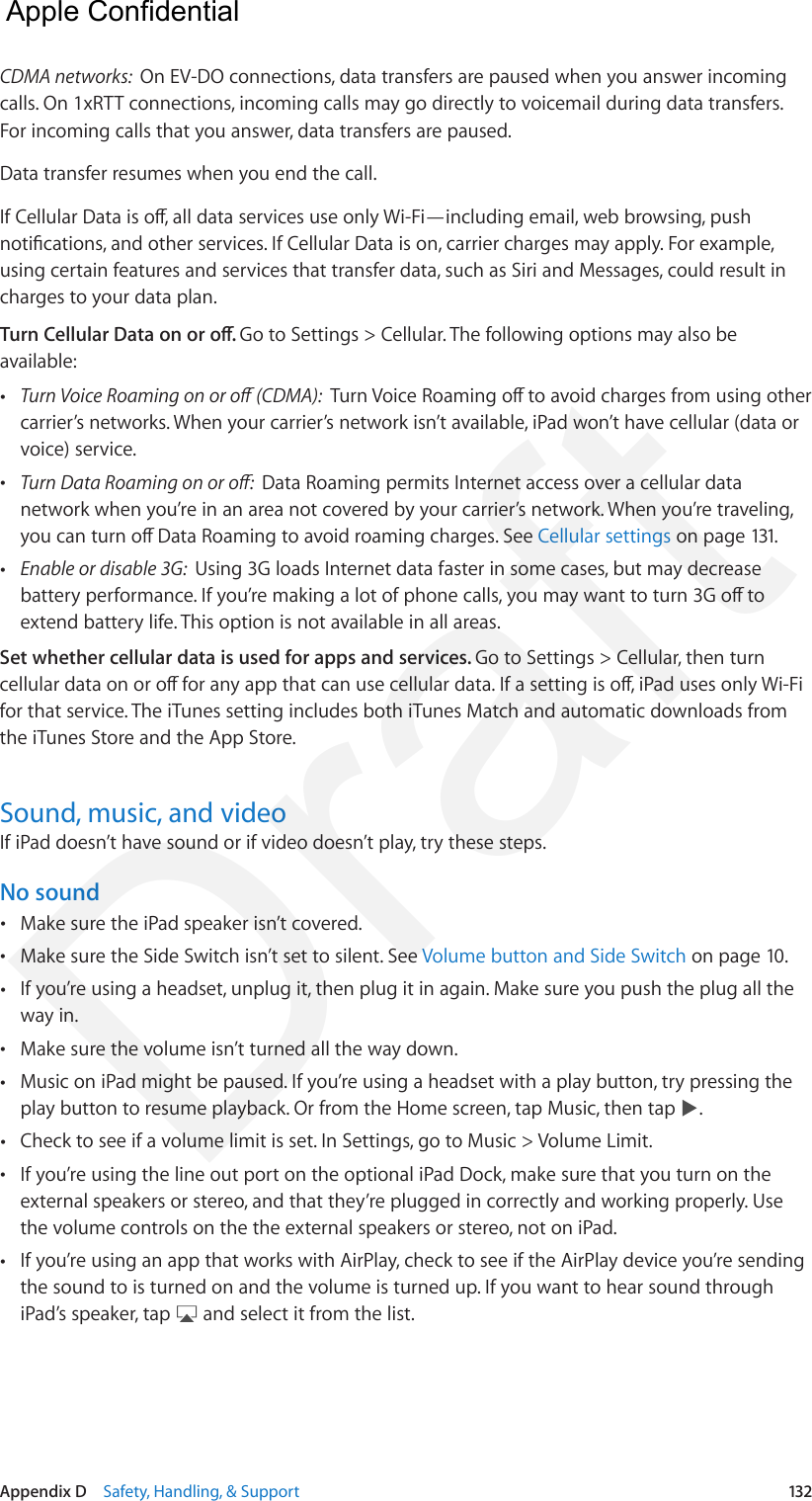 Appendix D    Safety, Handling, &amp; Support  132CDMA networks:  On EV-DO connections, data transfers are paused when you answer incoming calls. On 1xRTT connections, incoming calls may go directly to voicemail during data transfers. For incoming calls that you answer, data transfers are paused.Data transfer resumes when you end the call.If Cellular Data is o, all data services use only Wi-Fi—including email, web browsing, push notications, and other services. If Cellular Data is on, carrier charges may apply. For example, using certain features and services that transfer data, such as Siri and Messages, could result in charges to your data plan.Turn Cellular Data on or o. Go to Settings &gt; Cellular. The following options may also be available: •Turn Voice Roaming on or o (CDMA):  Turn Voice Roaming o to avoid charges from using othercarrier’s networks. When your carrier’s network isn’t available, iPad won’t have cellular (data orvoice) service. •Turn Data Roaming on or o:  Data Roaming permits Internet access over a cellular datanetwork when you’re in an area not covered by your carrier’s network. When you’re traveling,you can turn o Data Roaming to avoid roaming charges. See Cellular settings on page 131. •Enable or disable 3G:  Using 3G loads Internet data faster in some cases, but may decreasebattery performance. If you’re making a lot of phone calls, you may want to turn 3G o toextend battery life. This option is not available in all areas.Set whether cellular data is used for apps and services. Go to Settings &gt; Cellular, then turn cellular data on or o for any app that can use cellular data. If a setting is o, iPad uses only Wi-Fi for that service. The iTunes setting includes both iTunes Match and automatic downloads from the iTunes Store and the App Store.Sound, music, and videoIf iPad doesn’t have sound or if video doesn’t play, try these steps.No sound •Make sure the iPad speaker isn’t covered. •Make sure the Side Switch isn’t set to silent. See Volume button and Side Switch on page 10. •If you’re using a headset, unplug it, then plug it in again. Make sure you push the plug all theway in. •Make sure the volume isn’t turned all the way down. •Music on iPad might be paused. If you’re using a headset with a play button, try pressing theplay button to resume playback. Or from the Home screen, tap Music, then tap  . •Check to see if a volume limit is set. In Settings, go to Music &gt; Volume Limit.  •If you’re using the line out port on the optional iPad Dock, make sure that you turn on theexternal speakers or stereo, and that they’re plugged in correctly and working properly. Usethe volume controls on the the external speakers or stereo, not on iPad. •If you’re using an app that works with AirPlay, check to see if the AirPlay device you’re sendingthe sound to is turned on and the volume is turned up. If you want to hear sound throughiPad’s speaker, tap   and select it from the list.  Apple Confidential Draft