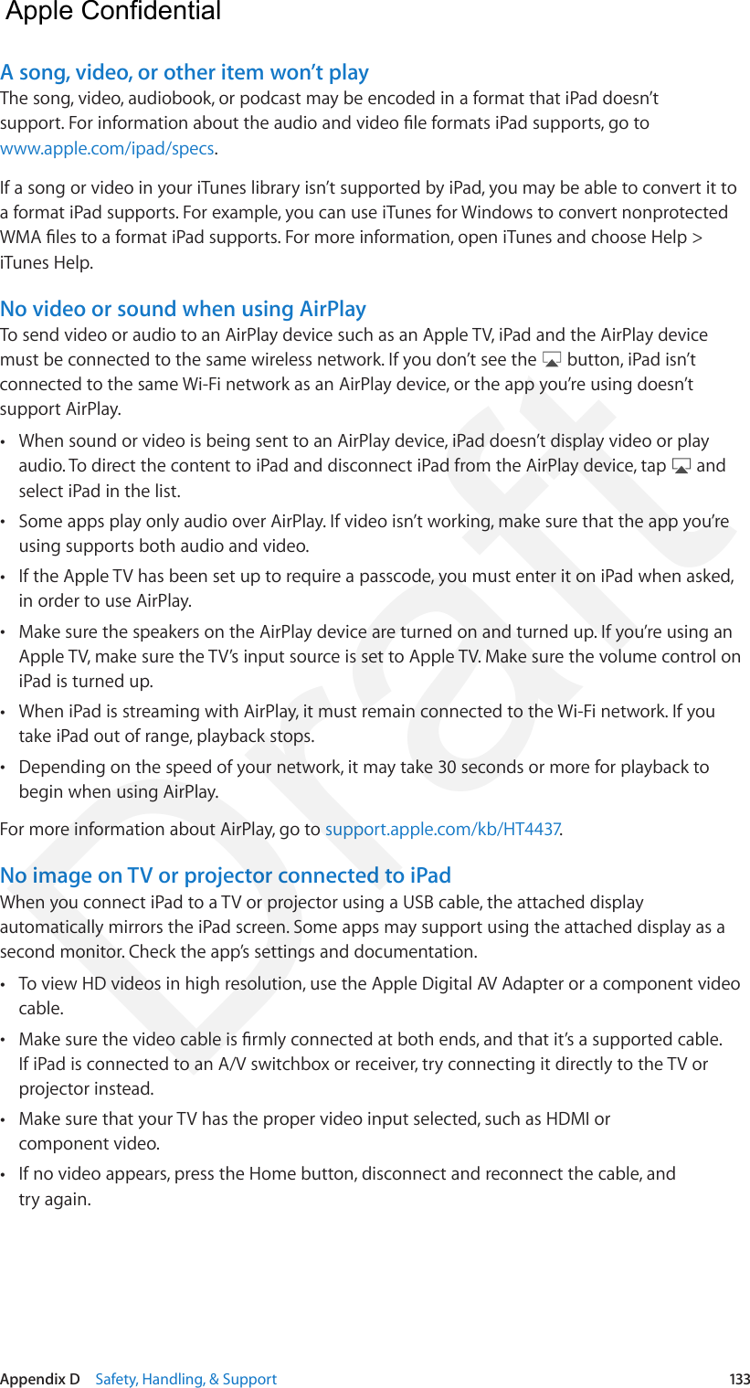 Appendix D    Safety, Handling, &amp; Support  133A song, video, or other item won’t playThe song, video, audiobook, or podcast may be encoded in a format that iPad doesn’t support. For information about the audio and video le formats iPad supports, go to www.apple.com/ipad/specs.If a song or video in your iTunes library isn’t supported by iPad, you may be able to convert it to a format iPad supports. For example, you can use iTunes for Windows to convert nonprotected WMA les to a format iPad supports. For more information, open iTunes and choose Help &gt; iTunes Help.No video or sound when using AirPlayTo send video or audio to an AirPlay device such as an Apple TV, iPad and the AirPlay device must be connected to the same wireless network. If you don’t see the   button, iPad isn’t connected to the same Wi-Fi network as an AirPlay device, or the app you’re using doesn’t support AirPlay. •When sound or video is being sent to an AirPlay device, iPad doesn’t display video or playaudio. To direct the content to iPad and disconnect iPad from the AirPlay device, tap   andselect iPad in the list. •Some apps play only audio over AirPlay. If video isn’t working, make sure that the app you’reusing supports both audio and video. •If the Apple TV has been set up to require a passcode, you must enter it on iPad when asked,in order to use AirPlay. •Make sure the speakers on the AirPlay device are turned on and turned up. If you’re using anApple TV, make sure the TV’s input source is set to Apple TV. Make sure the volume control oniPad is turned up. •When iPad is streaming with AirPlay, it must remain connected to the Wi-Fi network. If youtake iPad out of range, playback stops. •Depending on the speed of your network, it may take 30 seconds or more for playback tobegin when using AirPlay.For more information about AirPlay, go to support.apple.com/kb/HT4437.No image on TV or projector connected to iPadWhen you connect iPad to a TV or projector using a USB cable, the attached display automatically mirrors the iPad screen. Some apps may support using the attached display as a second monitor. Check the app’s settings and documentation. •To view HD videos in high resolution, use the Apple Digital AV Adapter or a component videocable. •Make sure the video cable is rmly connected at both ends, and that it’s a supported cable. If iPad is connected to an A/V switchbox or receiver, try connecting it directly to the TV orprojector instead. •Make sure that your TV has the proper video input selected, such as HDMI orcomponent video. •If no video appears, press the Home button, disconnect and reconnect the cable, andtry again.  Apple Confidential Draft