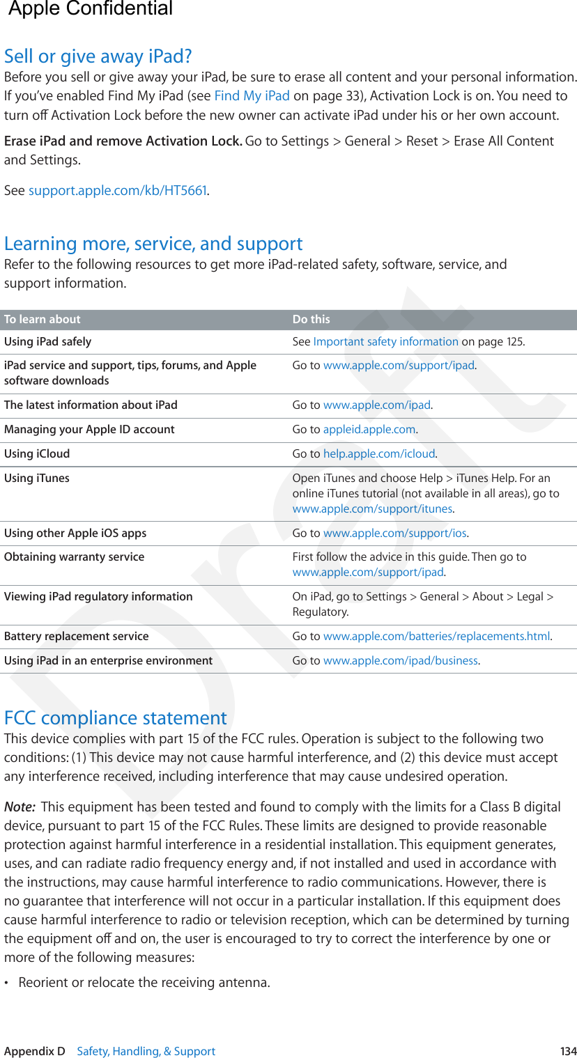 Appendix D    Safety, Handling, &amp; Support  134Sell or give away iPad?Before you sell or give away your iPad, be sure to erase all content and your personal information. If you’ve enabled Find My iPad (see Find My iPad on page 33), Activation Lock is on. You need to turn o Activation Lock before the new owner can activate iPad under his or her own account. Erase iPad and remove Activation Lock. Go to Settings &gt; General &gt; Reset &gt; Erase All Content and Settings.See support.apple.com/kb/HT5661.Learning more, service, and supportRefer to the following resources to get more iPad-related safety, software, service, and support information.To learn about Do thisUsing iPad safely See Important safety information on page 125.iPad service and support, tips, forums, and Apple software downloadsGo to www.apple.com/support/ipad.The latest information about iPad Go to www.apple.com/ipad.Managing your Apple ID account Go to appleid.apple.com.Using iCloud Go to help.apple.com/icloud.Using iTunes Open iTunes and choose Help &gt; iTunes Help. For an online iTunes tutorial (not available in all areas), go to www.apple.com/support/itunes.Using other Apple iOS apps Go to www.apple.com/support/ios.Obtaining warranty service First follow the advice in this guide. Then go to www.apple.com/support/ipad.Viewing iPad regulatory information On iPad, go to Settings &gt; General &gt; About &gt; Legal &gt; Regulatory.Battery replacement service Go to www.apple.com/batteries/replacements.html.Using iPad in an enterprise environment Go to www.apple.com/ipad/business.FCC compliance statementThis device complies with part 15 of the FCC rules. Operation is subject to the following two conditions: (1) This device may not cause harmful interference, and (2) this device must accept any interference received, including interference that may cause undesired operation.Note:  This equipment has been tested and found to comply with the limits for a Class B digital device, pursuant to part 15 of the FCC Rules. These limits are designed to provide reasonable protection against harmful interference in a residential installation. This equipment generates, uses, and can radiate radio frequency energy and, if not installed and used in accordance with the instructions, may cause harmful interference to radio communications. However, there is no guarantee that interference will not occur in a particular installation. If this equipment does cause harmful interference to radio or television reception, which can be determined by turning the equipment o and on, the user is encouraged to try to correct the interference by one or more of the following measures: •Reorient or relocate the receiving antenna.  Apple Confidential Draft