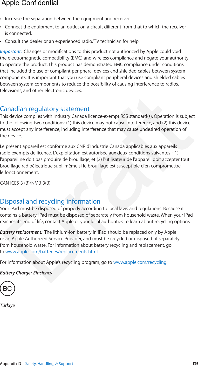 Appendix D    Safety, Handling, &amp; Support  135 •Increase the separation between the equipment and receiver. •Connect the equipment to an outlet on a circuit dierent from that to which the receiveris connected. •Consult the dealer or an experienced radio/TV technician for help.Important:  Changes or modications to this product not authorized by Apple could void the electromagnetic compatibility (EMC) and wireless compliance and negate your authority to operate the product. This product has demonstrated EMC compliance under conditions that included the use of compliant peripheral devices and shielded cables between system components. It is important that you use compliant peripheral devices and shielded cables between system components to reduce the possibility of causing interference to radios, televisions, and other electronic devices.Canadian regulatory statementThis device complies with Industry Canada licence-exempt RSS standard(s). Operation is subject to the following two conditions: (1) this device may not cause interference, and (2) this device must accept any interference, including interference that may cause undesired operation of the device.Le présent appareil est conforme aux CNR d&apos;Industrie Canada applicables aux appareils radio exempts de licence. L&apos;exploitation est autorisée aux deux conditions suivantes : (1) l&apos;appareil ne doit pas produire de brouillage, et (2) l&apos;utilisateur de l&apos;appareil doit accepter tout brouillage radioélectrique subi, même si le brouillage est susceptible d&apos;en compromettre le fonctionnement.CAN ICES-3 (B)/NMB-3(B)Disposal and recycling informationYour iPad must be disposed of properly according to local laws and regulations. Because it contains a battery, iPad must be disposed of separately from household waste. When your iPad reaches its end of life, contact Apple or your local authorities to learn about recycling options.Battery replacement:  The lithium-ion battery in iPad should be replaced only by Apple or an Apple Authorized Service Provider, and must be recycled or disposed of separately from household waste. For information about battery recycling and replacement, go to www.apple.com/batteries/replacements.html.For information about Apple’s recycling program, go to www.apple.com/recycling.Battery Charger EciencyTürkiye  Apple Confidential Draft