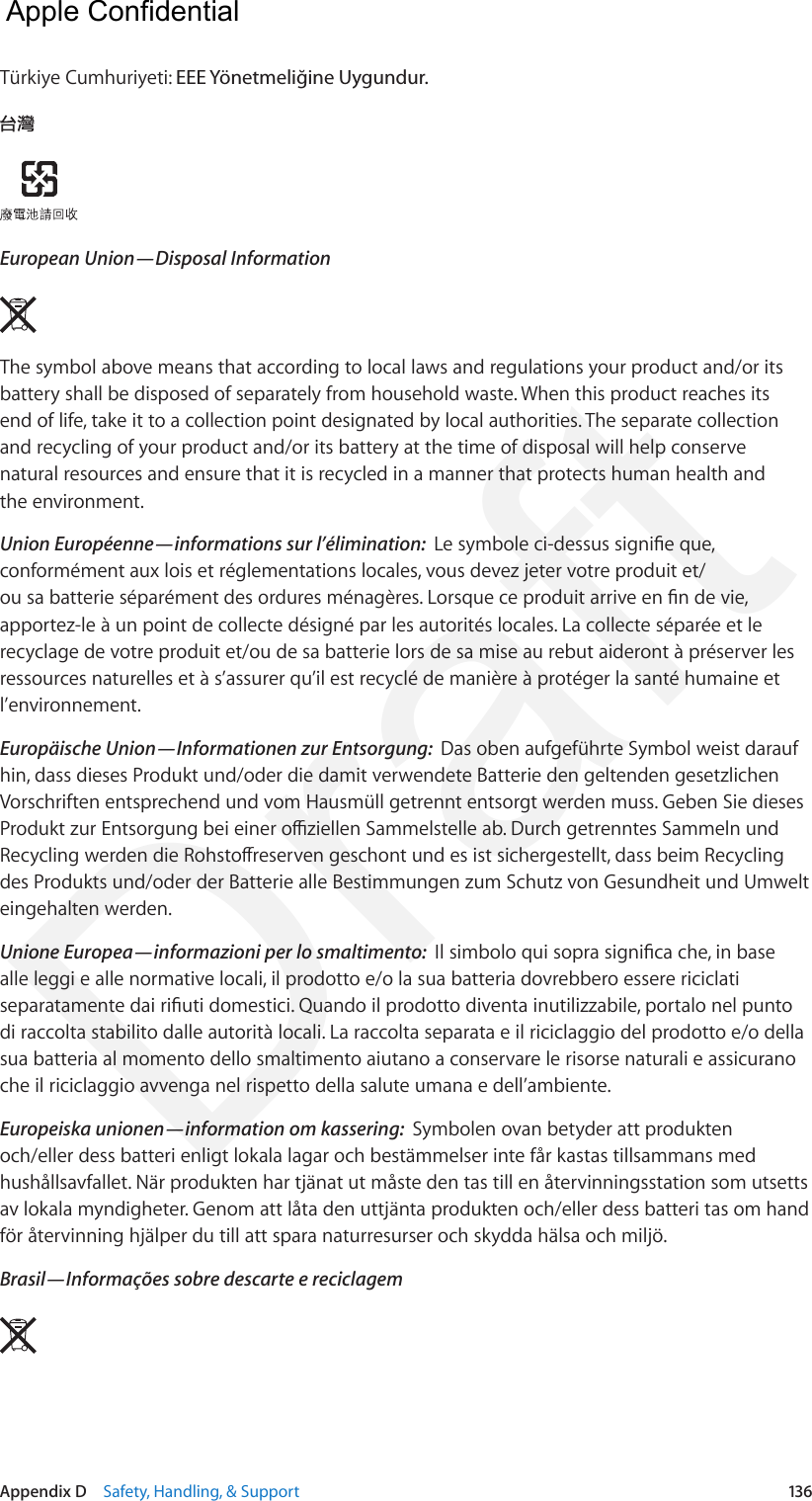 Appendix D    Safety, Handling, &amp; Support  136Türkiye Cumhuriyeti: EEE Yönetmeliğine Uygundur.European Union—Disposal Information The symbol above means that according to local laws and regulations your product and/or its battery shall be disposed of separately from household waste. When this product reaches its end of life, take it to a collection point designated by local authorities. The separate collection and recycling of your product and/or its battery at the time of disposal will help conserve natural resources and ensure that it is recycled in a manner that protects human health and the environment.Union Europenne—informations sur l’limination:  Le symbole ci-dessus signie que, conformément aux lois et réglementations locales, vous devez jeter votre produit et/ou sa batterie séparément des ordures ménagères. Lorsque ce produit arrive en n de vie, apportez-le à un point de collecte désigné par les autorités locales. La collecte séparée et le recyclage de votre produit et/ou de sa batterie lors de sa mise au rebut aideront à préserver les ressources naturelles et à s’assurer qu’il est recyclé de manière à protéger la santé humaine et l’environnement.Europische Union—Informationen zur Entsorgung:  Das oben aufgeführte Symbol weist darauf hin, dass dieses Produkt und/oder die damit verwendete Batterie den geltenden gesetzlichen Vorschriften entsprechend und vom Hausmüll getrennt entsorgt werden muss. Geben Sie dieses Produkt zur Entsorgung bei einer oziellen Sammelstelle ab. Durch getrenntes Sammeln und Recycling werden die Rohstoreserven geschont und es ist sichergestellt, dass beim Recycling des Produkts und/oder der Batterie alle Bestimmungen zum Schutz von Gesundheit und Umwelt eingehalten werden.Unione Europea—informazioni per lo smaltimento:  Il simbolo qui sopra signica che, in base alle leggi e alle normative locali, il prodotto e/o la sua batteria dovrebbero essere riciclati separatamente dai riuti domestici. Quando il prodotto diventa inutilizzabile, portalo nel punto di raccolta stabilito dalle autorità locali. La raccolta separata e il riciclaggio del prodotto e/o della sua batteria al momento dello smaltimento aiutano a conservare le risorse naturali e assicurano che il riciclaggio avvenga nel rispetto della salute umana e dell’ambiente.Europeiska unionen—information om kassering:  Symbolen ovan betyder att produkten och/eller dess batteri enligt lokala lagar och bestämmelser inte får kastas tillsammans med hushållsavfallet. När produkten har tjänat ut måste den tas till en återvinningsstation som utsetts av lokala myndigheter. Genom att låta den uttjänta produkten och/eller dess batteri tas om hand för återvinning hjälper du till att spara naturresurser och skydda hälsa och miljö.Brasil—Informações sobre descarte e reciclagem  Apple Confidential Draft