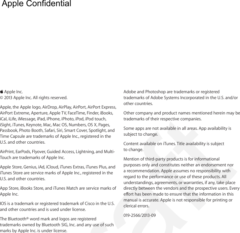  KApple Inc.© 2013 Apple Inc. All rights reserved.Apple, the Apple logo, AirDrop, AirPlay, AirPort, AirPort Express, AirPort Extreme, Aperture, Apple TV, FaceTime, Finder, iBooks, iCal, iLife, iMessage, iPad, iPhone, iPhoto, iPod, iPod touch, iSight, iTunes, Keynote, Mac, Mac OS, Numbers, OS X, Pages, Passbook, Photo Booth, Safari, Siri, Smart Cover, Spotlight, and Time Capsule are trademarks of Apple Inc., registered in the U.S. and other countries.AirPrint, EarPods, Flyover, Guided Access, Lightning, and Multi-Touch are trademarks of Apple Inc.Apple Store, Genius, iAd, iCloud, iTunes Extras, iTunes Plus, and iTunes Store are service marks of Apple Inc., registered in the U.S. and other countries.App Store, iBooks Store, and iTunes Match are service marks of Apple Inc.IOS is a trademark or registered trademark of Cisco in the U.S. and other countries and is used under license.The Bluetooth® word mark and logos are registered trademarks owned by Bluetooth SIG, Inc. and any use of such marks by Apple Inc. is under license.Adobe and Photoshop are trademarks or registered trademarks of Adobe Systems Incorporated in the U.S. and/or other countries.Other company and product names mentioned herein may be trademarks of their respective companies.Some apps are not available in all areas. App availability is subject to change.Content available on iTunes. Title availability is subject to change.Mention of third-party products is for informational purposes only and constitutes neither an endorsement nor a recommendation. Apple assumes no responsibility with regard to the performance or use of these products. All understandings, agreements, or warranties, if any, take place directly between the vendors and the prospective users. Every eort has been made to ensure that the information in this manual is accurate. Apple is not responsible for printing or clerical errors.019-2566/2013-09  Apple Confidential Draft