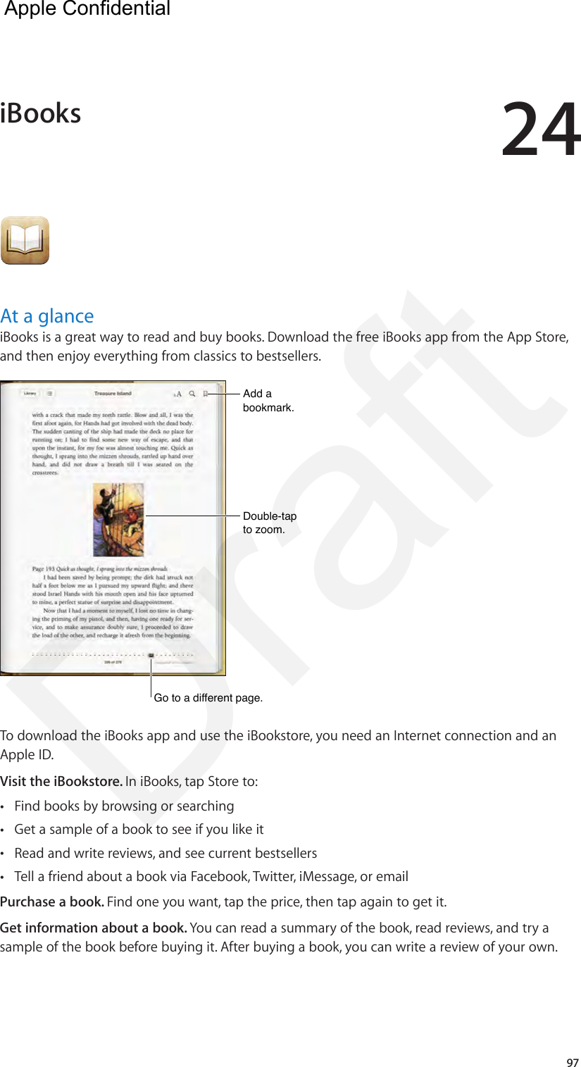 2497At a glanceiBooks is a great way to read and buy books. Download the free iBooks app from the App Store, and then enjoy everything from classics to bestsellers.Add a bookmark.Add a bookmark.Double-tap to zoom.Double-tap to zoom.Go to a different page.Go to a different page.To download the iBooks app and use the iBookstore, you need an Internet connection and an Apple ID.Visit the iBookstore. In iBooks, tap Store to: •Find books by browsing or searching •Get a sample of a book to see if you like it •Read and write reviews, and see current bestsellers •Tell a friend about a book via Facebook, Twitter, iMessage, or emailPurchase a book. Find one you want, tap the price, then tap again to get it.Get information about a book. You can read a summary of the book, read reviews, and try a sample of the book before buying it. After buying a book, you can write a review of your own.iBooks  Apple Confidential Draft