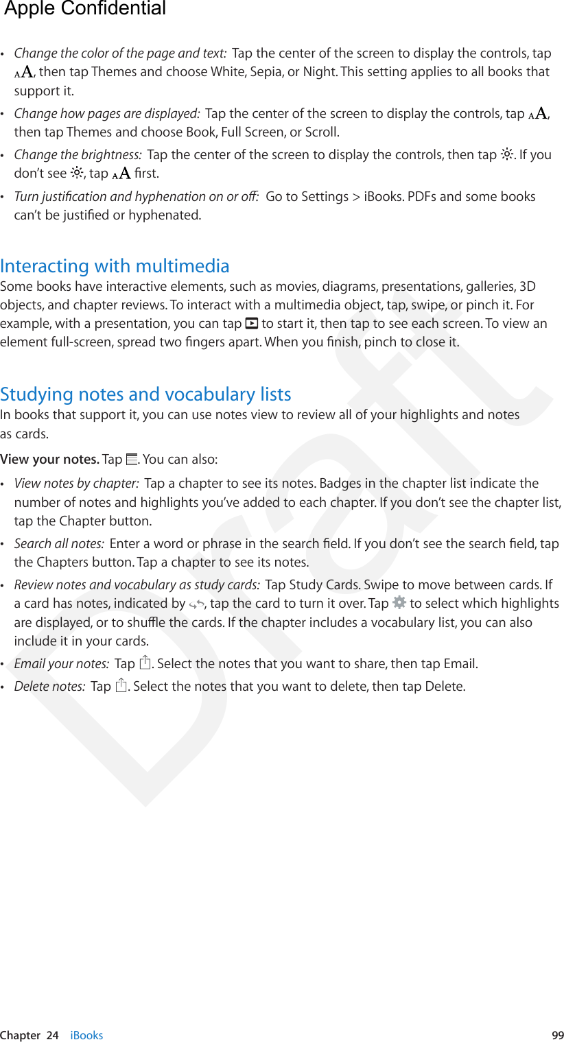 Chapter  24    iBooks  99 •Change the color of the page and text:  Tap the center of the screen to display the controls, tap, then tap Themes and choose White, Sepia, or Night. This setting applies to all books that support it. •Change how pages are displayed:  Tap the center of the screen to display the controls, tap  ,then tap Themes and choose Book, Full Screen, or Scroll. •Change the brightness:  Tap the center of the screen to display the controls, then tap  . If youdon’t see  , tap   rst. •Turn justication and hyphenation on or o:  Go to Settings &gt; iBooks. PDFs and some bookscan’t be justied or hyphenated.Interacting with multimediaSome books have interactive elements, such as movies, diagrams, presentations, galleries, 3D objects, and chapter reviews. To interact with a multimedia object, tap, swipe, or pinch it. For example, with a presentation, you can tap   to start it, then tap to see each screen. To view an element full-screen, spread two ngers apart. When you nish, pinch to close it.Studying notes and vocabulary listsIn books that support it, you can use notes view to review all of your highlights and notes as cards.View your notes. Tap  . You can also: •View notes by chapter:  Tap a chapter to see its notes. Badges in the chapter list indicate thenumber of notes and highlights you’ve added to each chapter. If you don’t see the chapter list,tap the Chapter button. •Search all notes:  Enter a word or phrase in the search eld. If you don’t see the search eld, tapthe Chapters button. Tap a chapter to see its notes. •Review notes and vocabulary as study cards:  Tap Study Cards. Swipe to move between cards. Ifa card has notes, indicated by  , tap the card to turn it over. Tap   to select which highlightsare displayed, or to shue the cards. If the chapter includes a vocabulary list, you can alsoinclude it in your cards. •Email your notes:  Tap  . Select the notes that you want to share, then tap Email. •Delete notes:  Tap  . Select the notes that you want to delete, then tap Delete.  Apple Confidential Draft