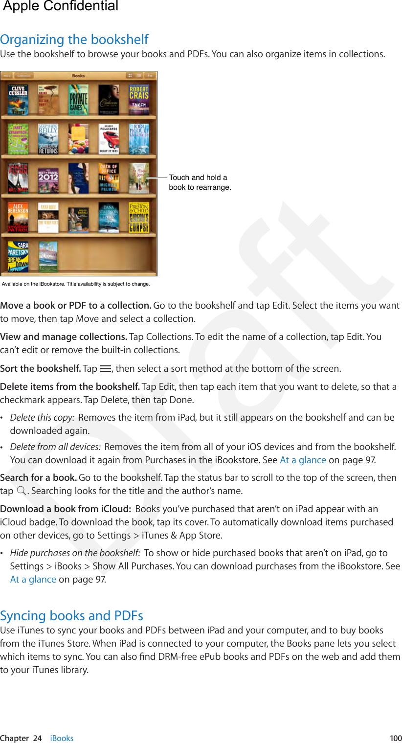 Chapter  24    iBooks  100Organizing the bookshelfUse the bookshelf to browse your books and PDFs. You can also organize items in collections.Touch and hold a book to rearrange.Touch and hold a book to rearrange.AvailableontheiBookstore.Titleavailabilityissubjecttochange.AvailableontheiBookstore.Titleavailabilityissubjecttochange.Move a book or PDF to a collection. Go to the bookshelf and tap Edit. Select the items you want to move, then tap Move and select a collection.View and manage collections. Tap Collections. To edit the name of a collection, tap Edit. You can’t edit or remove the built-in collections. Sort the bookshelf. Tap  , then select a sort method at the bottom of the screen.Delete items from the bookshelf. Tap Edit, then tap each item that you want to delete, so that a checkmark appears. Tap Delete, then tap Done.  •Delete this copy:  Removes the item from iPad, but it still appears on the bookshelf and can bedownloaded again. •Delete from all devices:  Removes the item from all of your iOS devices and from the bookshelf.You can download it again from Purchases in the iBookstore. See At a glance on page 97.Search for a book. Go to the bookshelf. Tap the status bar to scroll to the top of the screen, then tap  . Searching looks for the title and the author’s name.Download a book from iCloud:  Books you’ve purchased that aren’t on iPad appear with an iCloud badge. To download the book, tap its cover. To automatically download items purchased on other devices, go to Settings &gt; iTunes &amp; App Store. •Hide purchases on the bookshelf:  To show or hide purchased books that aren’t on iPad, go toSettings &gt; iBooks &gt; Show All Purchases. You can download purchases from the iBookstore. SeeAt a glance on page 97.Syncing books and PDFsUse iTunes to sync your books and PDFs between iPad and your computer, and to buy books from the iTunes Store. When iPad is connected to your computer, the Books pane lets you select which items to sync. You can also nd DRM-free ePub books and PDFs on the web and add them to your iTunes library.  Apple Confidential Draft