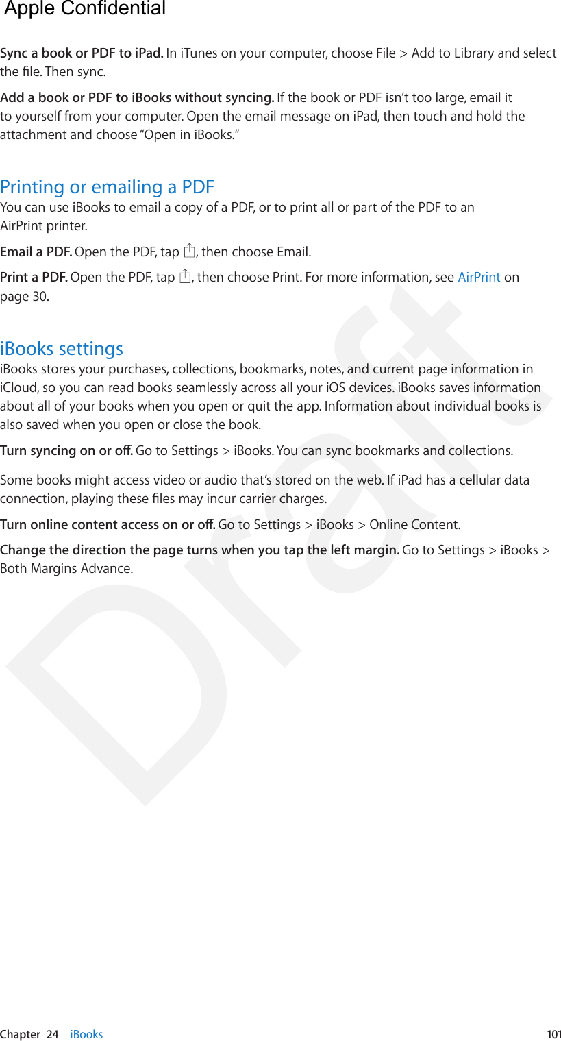 Chapter  24    iBooks  101Sync a book or PDF to iPad. In iTunes on your computer, choose File &gt; Add to Library and select the le. Then sync.Add a book or PDF to iBooks without syncing. If the book or PDF isn’t too large, email it to yourself from your computer. Open the email message on iPad, then touch and hold the attachment and choose “Open in iBooks.”Printing or emailing a PDFYou can use iBooks to email a copy of a PDF, or to print all or part of the PDF to an AirPrint printer.Email a PDF. Open the PDF, tap  , then choose Email.Print a PDF. Open the PDF, tap  , then choose Print. For more information, see AirPrint on page 30.iBooks settingsiBooks stores your purchases, collections, bookmarks, notes, and current page information in iCloud, so you can read books seamlessly across all your iOS devices. iBooks saves information about all of your books when you open or quit the app. Information about individual books is also saved when you open or close the book.Turn syncing on or o. Go to Settings &gt; iBooks. You can sync bookmarks and collections.Some books might access video or audio that’s stored on the web. If iPad has a cellular data connection, playing these les may incur carrier charges.Turn online content access on or o. Go to Settings &gt; iBooks &gt; Online Content.Change the direction the page turns when you tap the left margin. Go to Settings &gt; iBooks &gt; Both Margins Advance.  Apple Confidential Draft