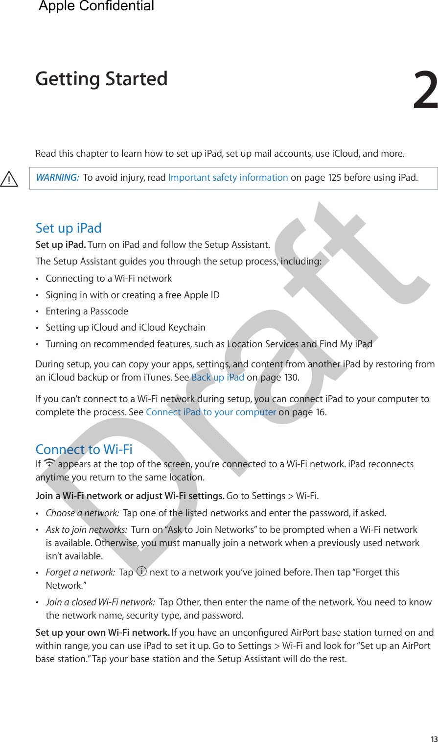 213Read this chapter to learn how to set up iPad, set up mail accounts, use iCloud, and more. ·WARNING:  To avoid injury, read Important safety information on page 125 before using iPad.Set up iPadSet up iPad. Turn on iPad and follow the Setup Assistant.The Setup Assistant guides you through the setup process, including:  •Connecting to a Wi-Fi network •Signing in with or creating a free Apple ID •Entering a Passcode •Setting up iCloud and iCloud Keychain •Turning on recommended features, such as Location Services and Find My iPadDuring setup, you can copy your apps, settings, and content from another iPad by restoring from an iCloud backup or from iTunes. See Back up iPad on page 130.If you can’t connect to a Wi-Fi network during setup, you can connect iPad to your computer to complete the process. See Connect iPad to your computer on page 16.Connect to Wi-FiIf   appears at the top of the screen, you’re connected to a Wi-Fi network. iPad reconnects anytime you return to the same location.Join a Wi-Fi network or adjust Wi-Fi settings. Go to Settings &gt; Wi-Fi. •Choose a network:  Tap one of the listed networks and enter the password, if asked. •Ask to join networks:  Turn on “Ask to Join Networks” to be prompted when a Wi-Fi networkis available. Otherwise, you must manually join a network when a previously used networkisn’t available. •Forget a network:  Tap   next to a network you’ve joined before. Then tap “Forget thisNetwork.” •Join a closed Wi-Fi network:  Tap Other, then enter the name of the network. You need to knowthe network name, security type, and password.Set up your own Wi-Fi network. within range, you can use iPad to set it up. Go to Settings &gt; Wi-Fi and look for “Set up an AirPort base station.” Tap your base station and the Setup Assistant will do the rest.Getting Started  Apple Confidential Draft