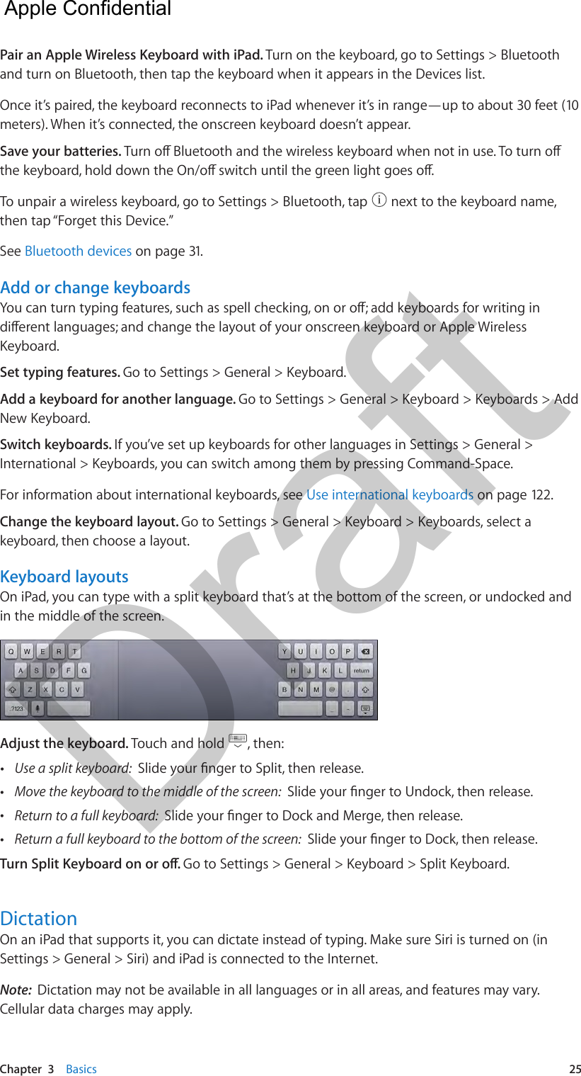 Chapter  3    Basics  25Pair an Apple Wireless Keyboard with iPad. Turn on the keyboard, go to Settings &gt; Bluetooth and turn on Bluetooth, then tap the keyboard when it appears in the Devices list.Once it’s paired, the keyboard reconnects to iPad whenever it’s in range—up to about 30 feet (10 meters). When it’s connected, the onscreen keyboard doesn’t appear.Save your batteries. To unpair a wireless keyboard, go to Settings &gt; Bluetooth, tap   next to the keyboard name, then tap “Forget this Device.”See Bluetooth devices on page 31.Add or change keyboardsKeyboard. Set typing features. Go to Settings &gt; General &gt; Keyboard. Add a keyboard for another language. Go to Settings &gt; General &gt; Keyboard &gt; Keyboards &gt; Add New Keyboard.Switch keyboards. If you’ve set up keyboards for other languages in Settings &gt; General &gt; International &gt; Keyboards, you can switch among them by pressing Command-Space.For information about international keyboards, see Use international keyboards on page 122.Change the keyboard layout. Go to Settings &gt; General &gt; Keyboard &gt; Keyboards, select a keyboard, then choose a layout. Keyboard layoutsOn iPad, you can type with a split keyboard that’s at the bottom of the screen, or undocked and in the middle of the screen. Adjust the keyboard. Touch and hold  , then: •Use a split keyboard:  •Move the keyboard to the middle of the screen:  •Return to a full keyboard:  •Return a full keyboard to the bottom of the screen: Go to Settings &gt; General &gt; Keyboard &gt; Split Keyboard.DictationOn an iPad that supports it, you can dictate instead of typing. Make sure Siri is turned on (in Settings &gt; General &gt; Siri) and iPad is connected to the Internet.Note:  Dictation may not be available in all languages or in all areas, and features may vary. Cellular data charges may apply.  Apple Confidential Draft