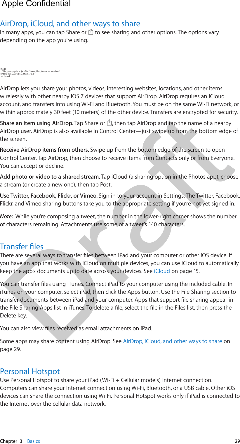 Chapter  3    Basics  29AirDrop, iCloud, and other ways to shareIn many apps, you can tap Share or   to see sharing and other options. The options vary depending on the app you’re using.Image Innsbruck/LL//Art/BSC_share_P3.ai&quot; not found.AirDrop lets you share your photos, videos, interesting websites, locations, and other items wirelessly with other nearby iOS 7 devices that support AirDrop. AirDrop requires an iCloud account, and transfers info using Wi-Fi and Bluetooth. You must be on the same Wi-Fi network, or within approximately 30 feet (10 meters) of the other device. Transfers are encrypted for security.Share an item using AirDrop. Tap Share or  , then tap AirDrop and tap the name of a nearby AirDrop user. AirDrop is also available in Control Center—just swipe up from the bottom edge of the screen.Receive AirDrop items from others. Swipe up from the bottom edge of the screen to open Control Center. Tap AirDrop, then choose to receive items from Contacts only or from Everyone. You can accept or decline.Add photo or video to a shared stream. Tap iCloud (a sharing option in the Photos app), choose a stream (or create a new one), then tap Post.Use Twitter, Facebook, Flickr, or Vimeo. Sign in to your account in Settings. The Twitter, Facebook, Flickr, and Vimeo sharing buttons take you to the appropriate setting if you’re not yet signed in.Note:  While you’re composing a tweet, the number in the lower-right corner shows the number of characters remaining. Attachments use some of a tweet’s 140 characters.you have an app that works with iCloud on multiple devices, you can use iCloud to automatically keep the app’s documents up to date across your devices. See iCloud on page 15.iTunes on your computer, select iPad, then click the Apps button. Use the File Sharing section to Delete key.Some apps may share content using AirDrop. See AirDrop, iCloud, and other ways to share on page 29.Personal HotspotUse Personal Hotspot to share your iPad (Wi-Fi + Cellular models) Internet connection. Computers can share your Internet connection using Wi-Fi, Bluetooth, or a USB cable. Other iOS devices can share the connection using Wi-Fi. Personal Hotspot works only if iPad is connected to the Internet over the cellular data network.  Apple Confidential Draft